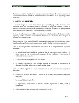 Res. CGR-1/002/98 Vigencia: Febrero 98 Norma: CI/03/1
Asimismo, los efectos significativos correspondientes a deficiencias de control interno deben
ser consideradas adecuadamente en el informe sobre la confiabilidad de los registros y estados
financieros.
5. RIESGO DE AUDITORÍA
La auditoría no puede establecer con certeza que los registros y estados financieros sean
confiables. Esta falta de certeza genera el concepto de riesgo de auditoría. Durante la
planificación, se deben identificar los riesgos significativos de la auditoría y los procedimientos
que se apliquen tratarán de reducir el riesgo a un nivel aceptable.
El riesgo de auditoría es la posibilidad de emitir una opinión limpia (sin salvedades) sobre los
registros y estados financieros sustancialmente distorsionados y viceversa. Dicho riesgo es el
resultado de la conjunción de:
Riesgo inherente: Es la susceptibilidad de los estados financieros a la existencia de errores o
irregularidades significativos, antes de considerar la efectividad de los sistemas de control.
Entre los factores generales que determinan la existencia de un riesgo inherente, se pueden
mencionar:
− La naturaleza de la actividad de la entidad, el tipo de operaciones que se realizan y el
riesgo propio de esas operaciones, la naturaleza de sus productos y/o servicios y el
volumen de las transacciones.
− La situación económica y financiera de la entidad.
− La organización gerencial y sus recursos humanos y materiales, la integridad de la
Gerencia y la calidad de los recursos que la entidad posee.
Entre los factores específicos a cada afirmación de los estados financieros, se pueden
mencionar:
− El número e importancia de ajustes y diferencias de auditoría determinados en auditorías
anteriores.
− La complejidad de los cálculos.
− La experiencia y competencia del personal contable responsable del rubro, cuenta o
componente.
− El juicio subjetivo necesario para la determinación de montos.
25/45
 