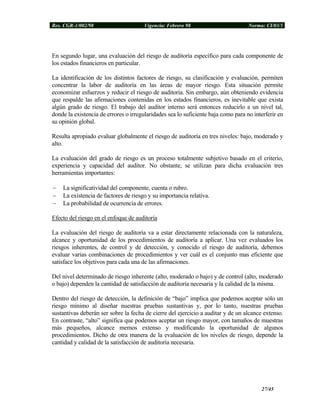 Res. CGR-1/002/98 Vigencia: Febrero 98 Norma: CI/03/1
En segundo lugar, una evaluación del riesgo de auditoría específico para cada componente de
los estados financieros en particular.
La identificación de los distintos factores de riesgo, su clasificación y evaluación, permiten
concentrar la labor de auditoría en las áreas de mayor riesgo. Esta situación permite
economizar esfuerzos y reducir el riesgo de auditoría. Sin embargo, aún obteniendo evidencia
que respalde las afirmaciones contenidas en los estados financieros, es inevitable que exista
algún grado de riesgo. El trabajo del auditor interno será entonces reducirlo a un nivel tal,
donde la existencia de errores o irregularidades sea lo suficiente baja como para no interferir en
su opinión global.
Resulta apropiado evaluar globalmente el riesgo de auditoría en tres niveles: bajo, moderado y
alto.
La evaluación del grado de riesgo es un proceso totalmente subjetivo basado en el criterio,
experiencia y capacidad del auditor. No obstante, se utilizan para dicha evaluación tres
herramientas importantes:
− La significatividad del componente, cuenta o rubro.
− La existencia de factores de riesgo y su importancia relativa.
− La probabilidad de ocurrencia de errores.
Efecto del riesgo en el enfoque de auditoría
La evaluación del riesgo de auditoría va a estar directamente relacionada con la naturaleza,
alcance y oportunidad de los procedimientos de auditoría a aplicar. Una vez evaluados los
riesgos inherentes, de control y de detección, y conocido el riesgo de auditoría, debemos
evaluar varias combinaciones de procedimientos y ver cuál es el conjunto mas eficiente que
satisface los objetivos para cada una de las afirmaciones.
Del nivel determinado de riesgo inherente (alto, moderado o bajo) y de control (alto, moderado
o bajo) dependen la cantidad de satisfacción de auditoría necesaria y la calidad de la misma.
Dentro del riesgo de detección, la definición de “bajo” implica que podemos aceptar sólo un
riesgo mínimo al diseñar nuestras pruebas sustantivas y, por lo tanto, nuestras pruebas
sustantivas deberán ser sobre la fecha de cierre del ejercicio a auditar y de un alcance extenso.
En contraste, “alto” significa que podemos aceptar un riesgo mayor, con tamaños de muestras
más pequeños, alcance memos extenso y modificando la oportunidad de algunos
procedimientos. Dicho de otra manera de la evaluación de los niveles de riesgo, depende la
cantidad y calidad de la satisfacción de auditoría necesaria.
27/45
 