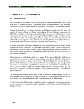 Res. CGR-1/002/98 Vigencia: Febrero 98 Norma: CI/03/1
6. INFORME DEL AUDITOR INTERNO
6.1. Informes a emitir
Como resultado de la auditoría sobre la confiabilidad de los registros y estados financieros se
debe emitir el informe respectivo, cuya opinión deberá estar sustentada en forma suficiente,
competente y pertinente por las evidencias acumuladas y contenidas en los papeles de trabajo.
Durante el desarrollo de esta auditoría pueden ser halladas evidencias que den lugar a la
emisión de otros informes en forma independiente. Dichos informes comprenden las
debilidades materiales en el diseño u operación de los sistemas de contabilidad y del control
interno, como así también, los indicios de responsabilidad establecidos por el auditor interno.
Estos informes deben ser emitidos por separado porque no necesariamente afectan a la
confiabilidad de los registros y estados financieros. Por otra parte, los plazos de presentación y
el contenido de estos informes son distintos al informe sobre confiabilidad.
Si durante la auditoría han surgido elementos de juicio que significan fallas de control interno
independientemente de su efecto en los estados éstas deben ser mencionadas en un informe
presentado por separado donde consten dichos hallazgos debiendo manifestar también, las
conclusiones, las recomendaciones correspondientes y la opinión del sector involucrado o los
funcionarios responsables.
Adicionalmente, si los hallazgos derivan en alguna de las responsabilidades tipificadas es
conveniente que se emita un informe independiente sobre dichos hallazgos. Este informe
debidamente sustentado tendrá que ser sometido a aclaración, haciéndose conocer al máximo
ejecutivo de la entidad y a las personas presuntamente involucradas para que éstos presenten
por escrito sus aclaraciones y justificativos, anexando la documentación sustentatoria. Del
análisis de estos últimos surgirá un informe complementario del auditor interno que será
enviado a la Contraloría General de la República junto al informe preliminar y a las opiniones
legales respectivas.
Los informes mencionados anteriormente deben ser remitidos inmediatamente después de
concluidos a la máxima autoridad colegiada, si la hubiera, a la máxima autoridad del ente que
ejerce tuición sobre la entidad auditada y a la Contraloría General de la República.
El informe de confiabilidad, a diferencia de los otros dos mencionados precedentemente, tiene
un plazo perentorio de presentación para la entidad que es de 90 días a partir de la finalización
del ejercicio fiscal.
28/45
 