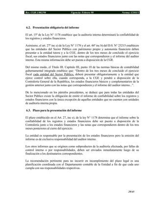 Res. CGR-1/002/98 Vigencia: Febrero 98 Norma: CI/03/1
6.2. Presentación obligatoria del informe
El art. 15º de la Ley N° 1178 establece que la auditoría interna determinará la confiabilidad de
los registros y estados financieros.
Asimismo, el art. 27º inc e) de la Ley N° 1178 y el art. 44º inc b) del D.S. N° 23215 establecen
que las entidades del Sector Público con patrimonio propio y autonomía financiera deben
presentar a la entidad tutora y a la CGE, dentro de los tres meses de concluido el ejercicio
fiscal, sus estados financieros junto con las notas que correspondieren y el informe del auditor
interno. Esta misma información debe ser puesta a disposición de la CGR.
Del mismo modo, el Título III. Capítulo III, punto 10 de las normas básicas de contabilidad
gubernamental integrada establece que: “Dentro de los tres meses de concluido el ejercicio
fiscal cada entidad del Sector Público, deberá presentar obligatoriamente a la entidad que
ejerce control sobre ella, cuando corresponda, a la CGE y pondrá a disposición de la
Contraloría General de la República, los estados financieros básicos y complementarios de la
gestión anterior junto con las notas que correspondieren y el informe del auditor interno...”.
De lo mencionado en los párrafos precedentes, se deduce que para todas las entidades del
Sector Público existe la obligación de emitir el informe de confiabilidad sobre los registros y
estados financieros con la única excepción de aquellas entidades que no cuenten con unidades
de auditoría interna propia.
6.3. Plazo para la presentación del informe
El plazo establecido en el Art. 27, inc e), de la ley N° 1178 determina que el informe sobre la
confiabilidad de los registros y estados financieros debe ser puesto a disposición de la
Contraloría junto a los estados financieros y las notas que correspondieren dentro de los tres
meses posteriores al cierre del ejercicio.
La entidad es responsable por la presentación de los estados financieros pero la emisión del
informe es de exclusiva responsabilidad del auditor interno.
Los otros informes que se originen como subproductos de la auditoría efectuada, por fallas de
control interno o por responsabilidades, deben ser enviados inmediatamente luego de su
finalización a los destinatarios correspondientes.
La recomendación pertinente para no incurrir en incumplimiento del plazo legal es una
planificación coordinada con el Departamento contable de la Entidad a fin de que cada uno
cumpla con sus responsabilidades respectivas.
29/45
 
