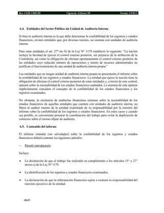 Res. CGR-1/002/98 Vigencia: Febrero 98 Norma: CI/03/1
6.4. Entidades del Sector Público sin Unidad de Auditoría Interna
Si bien la auditoría interna es la que debe determinar la confiabilidad de los registros y estados
financieros, existen entidades que, por diversas razones, no cuentan con unidades de auditoría
interna.
Para estas entidades el art. 27° inc b) de la Ley N° 1178 estableció lo siguiente: “La tuición
incluye la facultad de ejercer el control externo posterior, sin perjuicio de la atribución de la
Contraloría, así como la obligación de efectuar oportunamente el control externo posterior de
las entidades cuyo reducido número de operaciones y monto de recursos administrados no
justifican el funcionamiento de una unidad de auditoría interna propia.”
Las entidades que no tengan unidad de auditoría interna propia no presentarán el informe sobre
la confiabilidad de los registros y estados financieros. La entidad que ejerce la tuición tiene la
obligación de efectuar el control externo posterior de estas entidades y, a través de este control,
opinará sobre la razonabilidad de los estados financieros auditados. La emisión de esta opinión
implícitamente considera el concepto de la confiabilidad de los estados financieros y los
registros examinados.
No obstante, la existencia de auditorias financieras externas sobre la razonabilidad de los
estados financieros de aquellas entidades que cuenten con unidades de auditoria interna, no
libera al auditor interno de la entidad examinada de su responsabilidad por la emisión del
informe sobre la confiabilidad de los registros y estados financieros. En estos casos y cuando
sea posible, es conveniente procurar la coordinación del trabajo para evitar la duplicación de
esfuerzos sobre el mismo objeto de auditoría.
6.5. Contenido del informe
El informe estándar (sin salvedades) sobre la confiabilidad de los registros y estados
financieros deberá contener los siguientes párrafos:
− Párrafo introductorio
Incluye:
• La declaración de que el trabajo fue realizado en cumplimiento a los artículos 15° y 27°
inciso e) de la Ley Nº 1178
• La identificación de los registros y estados financieros examinados.
• La declaración de que la información financiera sujeta a examen es responsabilidad del
máximo ejecutivo de la entidad.
30/45
 