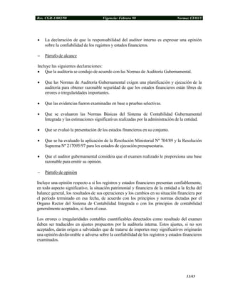 Res. CGR-1/002/98 Vigencia: Febrero 98 Norma: CI/03/1
• La declaración de que la responsabilidad del auditor interno es expresar una opinión
sobre la confiabilidad de los registros y estados financieros.
− Párrafo de alcance
Incluye las siguientes declaraciones:
• Que la auditoría se condujo de acuerdo con las Normas de Auditoría Gubernamental.
• Que las Normas de Auditoría Gubernamental exigen una planificación y ejecución de la
auditoría para obtener razonable seguridad de que los estados financieros están libres de
errores o irregularidades importantes.
• Que las evidencias fueron examinadas en base a pruebas selectivas.
• Que se evaluaron las Normas Básicas del Sistema de Contabilidad Gubernamental
Integrada y las estimaciones significativas realizadas por la administración de la entidad.
• Que se evaluó la presentación de los estados financieros en su conjunto.
• Que se ha evaluado la aplicación de la Resolución Ministerial Nº 704/89 y la Resolución
Suprema Nº 217095/97 para los estados de ejecución presupuestaria.
• Que el auditor gubernamental considera que el examen realizado le proporciona una base
razonable para emitir su opinión.
− Párrafo de opinión
Incluye una opinión respecto a si los registros y estados financieros presentan confiablemente,
en todo aspecto significativo, la situación patrimonial y financiera de la entidad a la fecha del
balance general, los resultados de sus operaciones y los cambios en su situación financiera por
el período terminado en esa fecha, de acuerdo con los principios y normas dictadas por el
Organo Rector del Sistema de Contabilidad Integrada o con los principios de contabilidad
generalmente aceptados, si fuera el caso.
Los errores o irregularidades contables cuantificables detectados como resultado del examen
deben ser traducidos en ajustes propuestos por la auditoría interna. Estos ajustes, si no son
aceptados, darán origen a salvedades que de tratarse de importes muy significativos originarán
una opinión desfavorable o adversa sobre la confiabilidad de los registros y estados financieros
examinados.
31/45
 