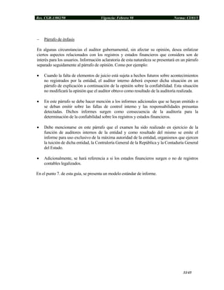 Res. CGR-1/002/98 Vigencia: Febrero 98 Norma: CI/03/1
− Párrafo de énfasis
En algunas circunstancias el auditor gubernamental, sin afectar su opinión, desea enfatizar
ciertos aspectos relacionados con los registros y estados financieros que considera son de
interés para los usuarios. Información aclaratoria de esta naturaleza se presentará en un párrafo
separado seguidamente al párrafo de opinión. Como por ejemplo:
• Cuando la falta de elementos de juicio está sujeta a hechos futuros sobre acontecimientos
no registrados por la entidad, el auditor interno deberá exponer dicha situación en un
párrafo de explicación a continuación de la opinión sobre la confiabilidad. Esta situación
no modificará la opinión que el auditor obtuvo como resultado de la auditoría realizada.
• En este párrafo se debe hacer mención a los informes adicionales que se hayan emitido o
se deban emitir sobre las fallas de control interno y las responsabilidades presuntas
detectadas. Dichos informes surgen como consecuencia de la auditoría para la
determinación de la confiabilidad sobre los registros y estados financieros.
• Debe mencionarse en este párrafo que el examen ha sido realizado en ejercicio de la
función de auditores internos de la entidad y como resultado del mismo se emite el
informe para uso exclusivo de la máxima autoridad de la entidad, organismos que ejercen
la tuición de dicha entidad, la Contraloría General de la República y la Contaduría General
del Estado.
• Adicionalmente, se hará referencia a si los estados financieros surgen o no de registros
contables legalizados.
En el punto 7. de esta guía, se presenta un modelo estándar de informe.
33/45
 