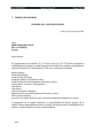 Res. CGR-1/002/98 Vigencia: Febrero 98 Norma: CI/03/1
7. MODELO DE INFORME
INFORME DEL AUDITOR INTERNO
La Paz, xx de xxxxxxx de 199x
Señor
DIRECTOR EJECUTIVO
DE LA ENTIDAD
Presente
Señor Director:
En cumplimiento de los artículos 15º y 27º inciso e) de la Ley Nº 1178 hemos examinado la
confiabilidad de los registros y estados financieros de (nombre de la entidad), correspondientes
al período finalizado el 31 de diciembre de 199x, que a continuación se detallan:
Balance General.
Estado de Resultados.
Estado de Flujo de Fondos.
Estado de Cambios en el Patrimonio Neto.
Estados de Ejecución del Presupuesto de Recursos y Gastos.
Cuenta Ahorro - Inversión - Financiamiento.
Libro Diario.
Libro Mayor.
Libro de Inventarios y Balances.
Registros de Ejecución del Presupuesto de Recursos y Gastos.
Otros registros auxiliares.
Las notas a los estados financieros que se presentan forman parte integral de los mismos.
La preparación de los estados financieros es responsabilidad del máximo ejecutivo de la
entidad. Nuestra responsabilidad consiste en expresar una opinión sobre la confiabilidad de los
registros y estados financieros en base a nuestra auditoría.
34/45
 