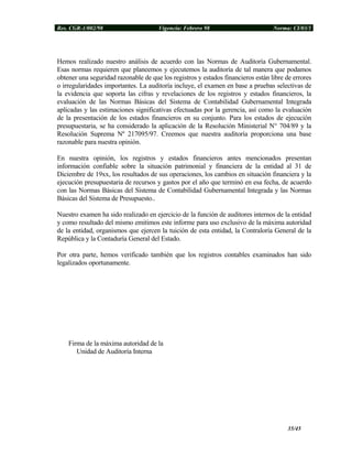 Res. CGR-1/002/98 Vigencia: Febrero 98 Norma: CI/03/1
Hemos realizado nuestro análisis de acuerdo con las Normas de Auditoría Gubernamental.
Esas normas requieren que planeemos y ejecutemos la auditoría de tal manera que podamos
obtener una seguridad razonable de que los registros y estados financieros están libre de errores
o irregularidades importantes. La auditoría incluye, el examen en base a pruebas selectivas de
la evidencia que soporta las cifras y revelaciones de los registros y estados financieros, la
evaluación de las Normas Básicas del Sistema de Contabilidad Gubernamental Integrada
aplicadas y las estimaciones significativas efectuadas por la gerencia, así como la evaluación
de la presentación de los estados financieros en su conjunto. Para los estados de ejecución
presupuestaria, se ha considerado la aplicación de la Resolución Ministerial N° 704/89 y la
Resolución Suprema Nº 217095/97. Creemos que nuestra auditoría proporciona una base
razonable para nuestra opinión.
En nuestra opinión, los registros y estados financieros antes mencionados presentan
información confiable sobre la situación patrimonial y financiera de la entidad al 31 de
Diciembre de 19xx, los resultados de sus operaciones, los cambios en situación financiera y la
ejecución presupuestaria de recursos y gastos por el año que terminó en esa fecha, de acuerdo
con las Normas Básicas del Sistema de Contabilidad Gubernamental Integrada y las Normas
Básicas del Sistema de Presupuesto..
Nuestro examen ha sido realizado en ejercicio de la función de auditores internos de la entidad
y como resultado del mismo emitimos este informe para uso exclusivo de la máxima autoridad
de la entidad, organismos que ejercen la tuición de esta entidad, la Contraloría General de la
República y la Contaduría General del Estado.
Por otra parte, hemos verificado también que los registros contables examinados han sido
legalizados oportunamente.
Firma de la máxima autoridad de la
Unidad de Auditoría Interna
35/45
 