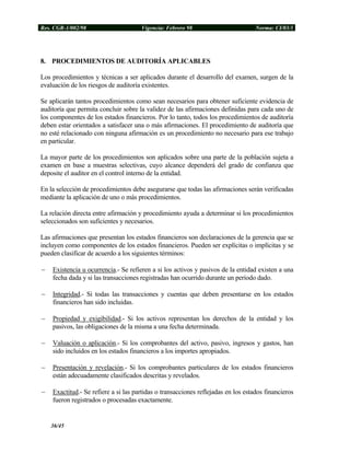 Res. CGR-1/002/98 Vigencia: Febrero 98 Norma: CI/03/1
8. PROCEDIMIENTOS DE AUDITORÍA APLICABLES
Los procedimientos y técnicas a ser aplicados durante el desarrollo del examen, surgen de la
evaluación de los riesgos de auditoría existentes.
Se aplicarán tantos procedimientos como sean necesarios para obtener suficiente evidencia de
auditoría que permita concluir sobre la validez de las afirmaciones definidas para cada uno de
los componentes de los estados financieros. Por lo tanto, todos los procedimientos de auditoría
deben estar orientados a satisfacer una o más afirmaciones. El procedimiento de auditoría que
no esté relacionado con ninguna afirmación es un procedimiento no necesario para ese trabajo
en particular.
La mayor parte de los procedimientos son aplicados sobre una parte de la población sujeta a
examen en base a muestras selectivas, cuyo alcance dependerá del grado de confianza que
deposite el auditor en el control interno de la entidad.
En la selección de procedimientos debe asegurarse que todas las afirmaciones serán verificadas
mediante la aplicación de uno o más procedimientos.
La relación directa entre afirmación y procedimiento ayuda a determinar si los procedimientos
seleccionados son suficientes y necesarios.
Las afirmaciones que presentan los estados financieros son declaraciones de la gerencia que se
incluyen como componentes de los estados financieros. Pueden ser explícitas o implícitas y se
pueden clasificar de acuerdo a los siguientes términos:
− Existencia u ocurrencia.- Se refieren a si los activos y pasivos de la entidad existen a una
fecha dada y si las transacciones registradas han ocurrido durante un período dado.
− Integridad.- Si todas las transacciones y cuentas que deben presentarse en los estados
financieros han sido incluidas.
− Propiedad y exigibilidad.- Si los activos representan los derechos de la entidad y los
pasivos, las obligaciones de la misma a una fecha determinada.
− Valuación o aplicación.- Si los comprobantes del activo, pasivo, ingresos y gastos, han
sido incluidos en los estados financieros a los importes apropiados.
− Presentación y revelación.- Si los comprobantes particulares de los estados financieros
están adecuadamente clasificados descritas y revelados.
− Exactitud.- Se refiere a si las partidas o transacciones reflejadas en los estados financieros
fueron registrados o procesadas exactamente.
36/45
 