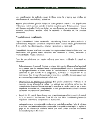 Res. CGR-1/002/98 Vigencia: Febrero 98 Norma: CI/03/1
Los procedimientos de auditoría pueden dividirse, según la evidencia que brindan, en
procedimientos de cumplimiento y sustantivos.
Algunos procedimientos pueden cumplir un doble propósito debido a que proporcionan
evidencia de control como así también, evidencia sustantiva acerca de transacciones y saldos
individuales examinados. En forma similar, los procedimientos que proporcionan evidencia
sustantiva generalmente permiten inferir la existencia y efectividad de los controles
relacionados.
Procedimientos de cumplimiento
Proporcionan evidencia de que los controles clave existen y de que son aplicados efectiva y
uniformemente. Aseguran o confirma la comprensión de los sistemas del ente, particularmente
de los controles clave dentro de dichos sistemas, y corroboran su efectividad.
Esta evidencia respalda las afirmaciones sobre los componentes de los estados financieros y en
consecuencia, nos permite tomar decisiones para modificar el alcance, naturaleza y
oportunidad de las pruebas sustantivas.
Entre los procedimientos que pueden utilizarse para obtener evidencia de control se
encuentran:
− Indagaciones con el personal: Consiste en obtener información del personal de la entidad
en forma oral o escrita, mediante la cual obtengamos evidencia respecto al cumplimiento
de algún procedimiento de control interno. La confiabilidad de la información obtenida
dependerá en gran medida de la competencia, experiencia y conocimiento de los
informantes. Este tipo de información por sí sola, no es confiable, sino que requiere que
sea corroborada por medio de otros procedimientos.
− Observaciones de determinados controles: Esta prueba proporciona evidencia en el
momento en que el control se realiza y es utilizada para corroborar ciertos tipos de
procedimientos de control interno, que por lo general no se pueden repetir y por lo tanto,
requerimos su observación y comprobación “in situ”, para satisfacernos que los controles
observados han operado en forma efectiva.
− Repetición del control: Generalmente, este procedimiento es utilizado cuando el control
no es documentado mediante una firma, inicial u otra forma de evidencia y/o cuando
requerimos corroborar el cumplimiento de dicho control.
Así por ejemplo, si hemos decidido confiar, como control clave, en la revisión de cálculos
aritméticos y en la existencia de la documentación de respaldo necesaria para el registro y
pago de una transacción, debemos revisar que dicho control funcione eficazmente
mediante la repetición del mismo.
37/45
 