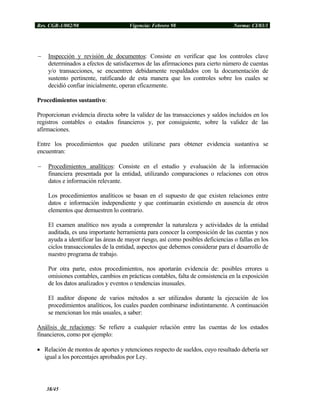 Res. CGR-1/002/98 Vigencia: Febrero 98 Norma: CI/03/1
− Inspección y revisión de documentos: Consiste en verificar que los controles clave
determinados a efectos de satisfacernos de las afirmaciones para cierto número de cuentas
y/o transacciones, se encuentren debidamente respaldados con la documentación de
sustento pertinente, ratificando de esta manera que los controles sobre los cuales se
decidió confiar inicialmente, operan eficazmente.
Procedimientos sustantivo:
Proporcionan evidencia directa sobre la validez de las transacciones y saldos incluidos en los
registros contables o estados financieros y, por consiguiente, sobre la validez de las
afirmaciones.
Entre los procedimientos que pueden utilizarse para obtener evidencia sustantiva se
encuentran:
− Procedimientos analíticos: Consiste en el estudio y evaluación de la información
financiera presentada por la entidad, utilizando comparaciones o relaciones con otros
datos e información relevante.
Los procedimientos analíticos se basan en el supuesto de que existen relaciones entre
datos e información independiente y que continuarán existiendo en ausencia de otros
elementos que demuestren lo contrario.
El examen analítico nos ayuda a comprender la naturaleza y actividades de la entidad
auditada, es una importante herramienta para conocer la composición de las cuentas y nos
ayuda a identificar las áreas de mayor riesgo, así como posibles deficiencias o fallas en los
ciclos transaccionales de la entidad, aspectos que debemos considerar para el desarrollo de
nuestro programa de trabajo.
Por otra parte, estos procedimientos, nos aportarán evidencia de: posibles errores u
omisiones contables, cambios en prácticas contables, falta de consistencia en la exposición
de los datos analizados y eventos o tendencias inusuales.
El auditor dispone de varios métodos a ser utilizados durante la ejecución de los
procedimientos analíticos, los cuales pueden combinarse indistintamente. A continuación
se mencionan los más usuales, a saber:
Análisis de relaciones: Se refiere a cualquier relación entre las cuentas de los estados
financieros, como por ejemplo:
• Relación de montos de aportes y retenciones respecto de sueldos, cuyo resultado debería ser
igual a los porcentajes aprobados por Ley.
38/45
 