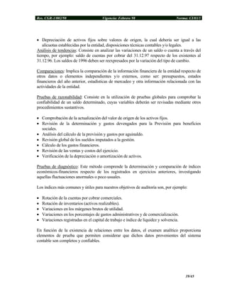 Res. CGR-1/002/98 Vigencia: Febrero 98 Norma: CI/03/1
• Depreciación de activos fijos sobre valores de origen, la cual debería ser igual a las
alícuotas establecidas por la entidad, disposiciones técnicas contables y/o legales.
Análisis de tendencias: Consiste en analizar las variaciones de un saldo o cuenta a través del
tiempo, por ejemplo: saldo de cuentas por cobrar del 31.12.97 respecto de los existentes al
31.12.96. Los saldos de 1996 deben ser reexpresados por la variación del tipo de cambio.
Comparaciones: Implica la comparación de la información financiera de la entidad respecto de
otros datos o elementos independientes y/o externos, como ser: presupuestos, estados
financieros del año anterior, estadísticas de mercadeo y otra información relacionada con las
actividades de la entidad.
Pruebas de razonabilidad: Consiste en la utilización de pruebas globales para comprobar la
confiabilidad de un saldo determinado, cuyas variables deberán ser revisadas mediante otros
procedimientos sustantivos.
• Comprobación de la actualización del valor de origen de los activos fijos.
• Revisión de la determinación y gastos devengados para la Previsión para beneficios
sociales.
• Análisis del cálculo de la provisión y gastos por aguinaldo.
• Revisión global de los sueldos imputados a la gestión.
• Cálculo de los gastos financieros.
• Revisión de las ventas y costos del ejercicio.
• Verificación de la depreciación o amortización de activos.
Pruebas de diagnóstico: Este método comprende la determinación y comparación de índices
económicos-financieros respecto de los registrados en ejercicios anteriores, investigando
aquellas fluctuaciones anormales o poco usuales.
Los índices más comunes y útiles para nuestros objetivos de auditoría son, por ejemplo:
• Rotación de la cuentas por cobrar comerciales.
• Rotación de inventarios (activos realizables).
• Variaciones en los márgenes brutos de utilidad.
• Variaciones en los porcentajes de gastos administrativos y de comercialización.
• Variaciones registradas en el capital de trabajo e índice de liquidez y solvencia.
En función de la existencia de relaciones entre los datos, el examen analítico proporciona
elementos de prueba que permiten considerar que dichos datos provenientes del sistema
contable son completos y confiables.
39/45
 