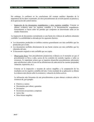 Res. CGR-1/002/98 Vigencia: Febrero 98 Norma: CI/03/1
Sin embargo, la confianza en las conclusiones del examen analítico dependen de la
importancia de los datos examinados, de otros procedimientos de revisión puestos en práctica y
de la apreciación del control interno.
− Inspección de los documentos respaldatorios y otros registros contables: Consiste en
obtener evidencia entre los registros contables y la documentación respaldatoria.
Generalmente se hacen sobre las partidas que componen un determinado saldo en los
estados financieros.
La inspección de documentos normalmente es una fuente de evidencia de auditoría altamente
confiable. La confiabilidad es afectada por los siguientes factores:
• Los documentos producidos en ámbitos externos generalmente son más confiables que los
producidos por el ente.
• Los documentos recibidos directamente de una fuente externa son más confiables que los
obtenidos del ente.
• El documento original es más confiable que sus copias.
− Observación física: Este procedimiento proporciona evidencia en el momento en que el
procedimiento se lleva a cabo, acerca de los controles de custodia vigentes y sobre su
existencia. Es importante aclarar que se requieren desarrollar procedimientos adicionales
para satisfacernos sobre el resto de las afirmaciones de cada una de las cuentas (propiedad,
valuación, exposición, etc.).
Consiste en la inspección o recuento de activos tangibles y la comparación de los
resultados con los registros contables del ente. Como resultado de su aplicación se obtiene
la evidencia más directa sobre la existencia y valuación de dichos activos.
La utilización más frecuentes de este procedimientos es para obtener evidencia sobre la
existencia de, por ejemplo:
• Efectivo y valores
• Documentos por cobrar y garantías
• Inventarios
• Inversiones en acciones y empresas
• Activo fijo
• Otros bienes tangibles
40/45
 