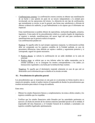 Res. CGR-1/002/98 Vigencia: Febrero 98 Norma: CI/03/1
− Confirmaciones externas: La confirmación externa consiste en obtener una manifestación
de un hecho o una opinión de parte de un tercero independiente a la entidad pero
involucrado con las operaciones del mismo. La obtención de este tipo de confirmación,
que normalmente es escrita, es por lo general, una forma muy satisfactoria y eficiente de
obtener evidencia de auditoría, ya que habitualmente es de esperar que el informante sea
imparcial.
Estas manifestaciones se podrán obtener de especialistas, incluyendo abogados, actuarios,
ingenieros. Como parte de los procedimientos relativos a asuntos legales de importancia,
se requiere a menudo, manifestaciones del asesor legal del ente para corroborar las
manifestaciones que la gerencia realizó al respecto.
Las confirmaciones pueden ser:
Positivas: Es aquella sobre la cual siempre esperamos respuesta. La información recibida
debe ser comparada con los registros contables de la Entidad auditada, en caso de
presentarse diferencias, éstas deberán ser sujetas a análisis y seguimiento posterior y si
corresponde, sugerir los ajustes necesarios.
• Positiva directa: se solicita la confirmación de un saldo detallado en la carta de
solicitud.
• Positiva ciega: se solicite que se nos informe sobre los saldos mantenidos con la
entidad auditada y no se consignan los montos correspondientes a los saldos y/o
transacciones registrados a esa fecha por la institución bajo examen.
Negativas: Es aquella que el destinatario responde solamente en caso de que esté en
desacuerdo con la información que se detalla en la circular enviada.
8.1. Procedimientos de aplicación general:
Los procedimientos que se mencionan en esta guía no se presentan en forma taxativa sino a
manera de ejemplos, siendo el auditor interno el responsable de diseñar los procedimientos que
resulten necesarios para reducir el riesgo de auditoría.
Entre otros:
- Obtener los estados financieros básicos y complementarios, las notas a dichos estados y los
registros contables que los respaldan.
- Verificar que los estados financieros estén firmados por las autoridades pertinentes en
ejercicio a la fecha de emisión de los mismos (máxima autoridad ejecutiva de la entidad, el
responsable del área financiera y el Contador General de la entidad) y sustentados con
registros contables legalizados oportunamente.
41/45
 
