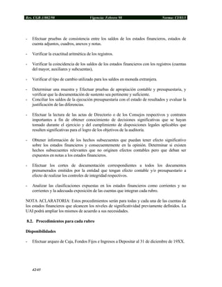 Res. CGR-1/002/98 Vigencia: Febrero 98 Norma: CI/03/1
- Efectuar pruebas de consistencia entre los saldos de los estados financieros, estados de
cuenta adjuntos, cuadros, anexos y notas.
- Verificar la exactitud aritmética de los registros.
- Verificar la coincidencia de los saldos de los estados financieros con los registros (cuentas
del mayor, auxiliares y subcuentas),
- Verificar el tipo de cambio utilizado para los saldos en moneda extranjera.
- Determinar una muestra y Efectuar pruebas de apropiación contable y presupuestaria, y
verificar que la documentación de sustento sea pertinente y suficiente.
- Conciliar los saldos de la ejecución presupuestaria con el estado de resultados y evaluar la
justificación de las diferencias.
- Efectuar la lectura de las actas de Directorio o de los Consejos respectivos y contratos
importantes a fin de obtener conocimiento de decisiones significativas que se hayan
tomado durante el ejercicio y del cumplimiento de disposiciones legales aplicables que
resulten significativas para el logro de los objetivos de la auditoría.
- Obtener información de los hechos subsecuentes que puedan tener efecto significativo
sobre los estados financieros y consecuentemente en la opinión. Determinar si existen
hechos subsecuentes relevantes que no originen efectos contables pero que deban ser
expuestos en notas a los estados financieros.
- Efectuar los cortes de documentación correspondientes a todos los documentos
prenumerados emitidos por la entidad que tengan efecto contable y/o presupuestario a
efecto de realizar los controles de integridad respectivos.
- Analizar las clasificaciones expuestas en los estados financieros como corrientes y no
corrientes y la adecuada exposición de las cuentas que integran cada rubro.
NOTA ACLARATORIA: Estos procedimientos serán para todas y cada una de las cuentas de
los estados financieros que alcancen los niveles de significatividad previamente definidos. La
UAI podrá ampliar los mismos de acuerdo a sus necesidades.
8.2. Procedimientos para cada rubro
Disponibilidades
- Efectuar arqueo de Caja, Fondos Fijos e Ingresos a Depositar al 31 de diciembre de 19XX.
42/45
 