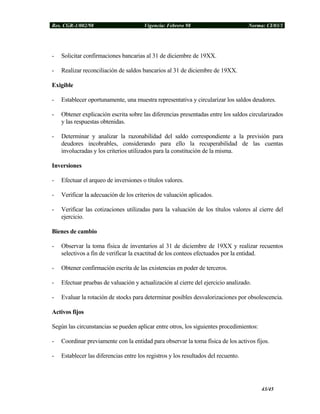 Res. CGR-1/002/98 Vigencia: Febrero 98 Norma: CI/03/1
- Solicitar confirmaciones bancarias al 31 de diciembre de 19XX.
- Realizar reconciliación de saldos bancarios al 31 de diciembre de 19XX.
Exigible
- Establecer oportunamente, una muestra representativa y circularizar los saldos deudores.
- Obtener explicación escrita sobre las diferencias presentadas entre los saldos circularizados
y las respuestas obtenidas.
- Determinar y analizar la razonabilidad del saldo correspondiente a la previsión para
deudores incobrables, considerando para ello la recuperabilidad de las cuentas
involucradas y los criterios utilizados para la constitución de la misma.
Inversiones
- Efectuar el arqueo de inversiones o títulos valores.
- Verificar la adecuación de los criterios de valuación aplicados.
- Verificar las cotizaciones utilizadas para la valuación de los títulos valores al cierre del
ejercicio.
Bienes de cambio
- Observar la toma física de inventarios al 31 de diciembre de 19XX y realizar recuentos
selectivos a fin de verificar la exactitud de los conteos efectuados por la entidad.
- Obtener confirmación escrita de las existencias en poder de terceros.
- Efectuar pruebas de valuación y actualización al cierre del ejercicio analizado.
- Evaluar la rotación de stocks para determinar posibles desvalorizaciones por obsolescencia.
Activos fijos
Según las circunstancias se pueden aplicar entre otros, los siguientes procedimientos:
- Coordinar previamente con la entidad para observar la toma física de los activos fijos.
- Establecer las diferencias entre los registros y los resultados del recuento.
43/45
 