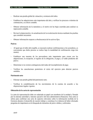 Res. CGR-1/002/98 Vigencia: Febrero 98 Norma: CI/03/1
- Realizar una prueba global de valuación y existencia del rubro.
- Establecer las adquisiciones más importantes del año y verificar los procesos o trámites de
contratación y su efecto contable.
- Obtener información de la naturaleza y el motivo de las bajas ocurridas para analizar su
repercusión contable.
- Revisar la depreciación y la actualización de la revalorización técnica mediante las pruebas
que considere necesarias.
- Obtener información respecto a obsolescencia de los activos fijos.
Pasivos
- Al igual que el rubro del exigible, es necesario realizar confirmaciones a los acreedores, es
conveniente que dicho proceso se realice bajo la modalidad de confirmación ciega (sin
monto).
- Establecer una muestra de los proveedores más importantes para cruzar con las
adquisiciones, la recepción, el registro de la obligación, el pago y el saldo pendiente del
pasivo.
- Determinar si no existen contingencias derivadas del incumplimiento de pago.
- Verificar las cancelaciones posteriores al cierre del ejercicio para detectar pasivos
omitidos.
Patrimonio neto
- Efectuar una prueba global del patrimonio neto.
- Verificar la contabilización de los movimientos de la cuentas de acuerdo a las
disposiciones legales vigentes.
Obtención de la carta de representación
La carta de representación debe ser redactada en papel con membrete de la entidad y firmada
por la máxima autoridad y máximo ejecutivo del área administrativa-financiera. Esta carta se
utiliza para confirmar una serie de aspectos relevantes sobre la información recibida de la
Gerencia durante el desarrollo de nuestro trabajo y constituye la evidencia de haber efectuado
preguntas de importancia en la búsqueda de elementos de juicio válidos y suficientes.
44/45
 