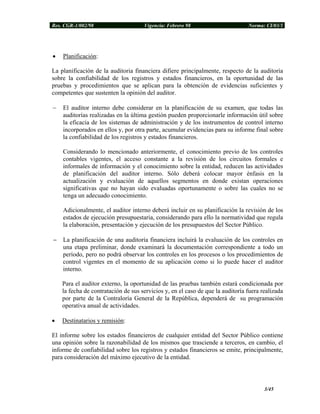 Res. CGR-1/002/98 Vigencia: Febrero 98 Norma: CI/03/1
• Planificación:
La planificación de la auditoria financiera difiere principalmente, respecto de la auditoría
sobre la confiabilidad de los registros y estados financieros, en la oportunidad de las
pruebas y procedimientos que se aplican para la obtención de evidencias suficientes y
competentes que sustenten la opinión del auditor.
− El auditor interno debe considerar en la planificación de su examen, que todas las
auditorías realizadas en la última gestión pueden proporcionarle información útil sobre
la eficacia de los sistemas de administración y de los instrumentos de control interno
incorporados en ellos y, por otra parte, acumular evidencias para su informe final sobre
la confiabilidad de los registros y estados financieros.
Considerando lo mencionado anteriormente, el conocimiento previo de los controles
contables vigentes, el acceso constante a la revisión de los circuitos formales e
informales de información y el conocimiento sobre la entidad, reducen las actividades
de planificación del auditor interno. Sólo deberá colocar mayor énfasis en la
actualización y evaluación de aquellos segmentos en donde existan operaciones
significativas que no hayan sido evaluadas oportunamente o sobre las cuales no se
tenga un adecuado conocimiento.
Adicionalmente, el auditor interno deberá incluir en su planificación la revisión de los
estados de ejecución presupuestaria, considerando para ello la normatividad que regula
la elaboración, presentación y ejecución de los presupuestos del Sector Público.
− La planificación de una auditoría financiera incluirá la evaluación de los controles en
una etapa preliminar, donde examinará la documentación correspondiente a todo un
período, pero no podrá observar los controles en los procesos o los procedimientos de
control vigentes en el momento de su aplicación como si lo puede hacer el auditor
interno.
Para el auditor externo, la oportunidad de las pruebas también estará condicionada por
la fecha de contratación de sus servicios y, en el caso de que la auditoría fuera realizada
por parte de la Contraloría General de la República, dependerá de su programación
operativa anual de actividades.
• Destinatarios y remisión:
El informe sobre los estados financieros de cualquier entidad del Sector Público contiene
una opinión sobre la razonabilidad de los mismos que trasciende a terceros, en cambio, el
informe de confiabilidad sobre los registros y estados financieros se emite, principalmente,
para consideración del máximo ejecutivo de la entidad.
3/45
 
