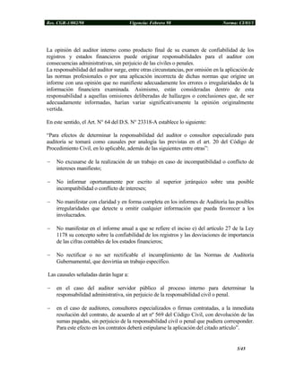Res. CGR-1/002/98 Vigencia: Febrero 98 Norma: CI/03/1
La opinión del auditor interno como producto final de su examen de confiabilidad de los
registros y estados financieros puede originar responsabilidades para el auditor con
consecuencias administrativas, sin perjuicio de las civiles o penales.
La responsabilidad del auditor surge, entre otras circunstancias, por omisión en la aplicación de
las normas profesionales o por una aplicación incorrecta de dichas normas que origine un
informe con una opinión que no manifieste adecuadamente los errores o irregularidades de la
información financiera examinada. Asimismo, están consideradas dentro de esta
responsabilidad a aquellas omisiones deliberadas de hallazgos o conclusiones que, de ser
adecuadamente informadas, harían variar significativamente la opinión originalmente
vertida.
En este sentido, el Art. N° 64 del D.S. N° 23318-A establece lo siguiente:
“Para efectos de determinar la responsabilidad del auditor o consultor especializado para
auditoría se tomará como causales por analogía las previstas en el art. 20 del Código de
Procedimiento Civil, en lo aplicable, además de las siguientes entre otras”:
− No excusarse de la realización de un trabajo en caso de incompatibilidad o conflicto de
intereses manifiesto;
− No informar oportunamente por escrito al superior jerárquico sobre una posible
incompatibilidad o conflicto de intereses;
− No manifestar con claridad y en forma completa en los informes de Auditoría las posibles
irregularidades que detecte u omitir cualquier información que pueda favorecer a los
involucrados.
− No manifestar en el informe anual a que se refiere el inciso e) del artículo 27 de la Ley
1178 su concepto sobre la confiabilidad de los registros y las desviaciones de importancia
de las cifras contables de los estados financieros;
− No rectificar o no ser rectificable el incumplimiento de las Normas de Auditoría
Gubernamental, que desvirtúa un trabajo específico.
Las causales señaladas darán lugar a:
− en el caso del auditor servidor público al proceso interno para determinar la
responsabilidad administrativa, sin perjuicio de la responsabilidad civil o penal.
− en el caso de auditores, consultores especializados o firmas contratadas, a la inmediata
resolución del contrato, de acuerdo al art nº 569 del Código Civil, con devolución de las
sumas pagadas, sin perjuicio de la responsabilidad civil o penal que pudiera corresponder.
Para este efecto en los contratos deberá estipularse la aplicación del citado artículo”.
5/45
 