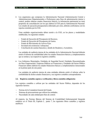 Res. CGR-1/002/98 Vigencia: Febrero 98 Norma: CI/03/1
• Los organismos que componen la Administración Nacional (Administración Central y
Administraciones Departamentales o Prefecturas), para fines de administración interno y
control, podrán elaborar estados financieros básicos, la información patrimonial no tiene
propósitos de consolidación con los que elabora la CGE para la Administración Nacional.
Los estados de ejecución presupuestaria elaborados por estos, deberán confrontarse con los
reportes remitidos por la CGE.
Estas unidades organizacionales deben remitir a la CGE, en los plazos y modalidades
establecidas, los siguientes estados:
- Estado de Ejecución del Presupuesto de Recursos.
- Estado de Ejecución del Presupuesto de Gastos.
- Estado de Movimientos de Activos Fijos.
- Inventario de existencias o almacenes.
- Conciliación de cuentas bancarias y detalle de Deudores y Acreedores.
Las unidades de auditoría interna de las entidades de la Administración Nacional deberán
emitir el informe de confiabilidad sobre los estados financieros básicos y complementarios
que se emitan y sus respectivos registros contables.
• Los Gobiernos Municipales, Entidades de Seguridad Social, Entidades Descentralizadas
sin fines Empresariales, Empresas Públicas no Financieras y Entidades del Sector Público
Financiero deben elaborar los estados financieros básicos y complementarios mencionados
en la primer parte de este punto.
Las unidades de auditoría interna de estas entidades deberán emitir el informe sobre la
confiabilidad de dichos estados financieros y sus registros contables correspondientes.
2.2. Registros contables sujetos a verificación y libros contables obligatorios
Los registros contables a utilizar por las entidades del Sector Público, dependen de los
siguientes factores:
− Normas de la Contaduría General del Estado.
− Sistemas de procesamiento que utilicen las entidades.
− Necesidades de cada entidad para fines de control.
Al respecto, las Normas Básicas del Sistema de Contabilidad Gubernamental Integrada
establece en el Título III, Capítulo I, punto 7, los siguientes libros contables y registros
analíticos:
7/45
 