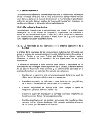 1.3.1. Estudio Preliminar

Las informaciones obtenidas en esta etapa mediante la obtención de información
básica señaladas en la guía núm.3 sobre evaluación de control interno deberán
servir de base para que a manera de síntesis en el memorando de planificación
preliminar, se ilustre bajo un capítulo de "información básica" con énfasis en los
cambios ocurridos en el último año, al menos lo siguiente:

1.3.1.1. Marco legal y Organizativo
Las principales disposiciones y normas legales que regulan la entidad o Área
investigada, así como también la composición organizativa que mantiene la
misma, es información básica para la realización de la planificación preliminar.
Esta información se obtiene aplicando el Anexo Núm.1 de la guía de auditoría
Núm. 3 sobre evaluación de control interno.


1.3.1.2. La naturaleza de las operaciones y el entorno económico de la
       Entidad

El análisis de la naturaleza de las operaciones de la Entidad es primordial para
aplicar el enfoque de asesoramiento empresarial de la Contraloría General de la
República. Debido a que cada Entidad del Estado tiene objetos sociales
diferentes, el análisis de la naturaleza de sus operaciones no se puede
estandarizar.

La información referente a estos cambios será tomada o extractada de las
reuniones que se sostengan con los ejecutivos de la Entidad, la revisión somera
de los estados financieros más recientes y las conclusiones obtenidas en el
análisis del diseño de los sistemas. Por ejemplo, se explicarían:

    •    Cambios en el patrimonio o la estructura del capital, de la forma legal, del
         objeto social, del personal clave y de la organización.

    •    Creación o supresión de regionales u otras dependencias geográficas y
         de la forma como se controla y se procesa su contabilidad.

    •    Cambios importantes en Activos Fijos como compra o venta de
         maquinaria y equipo, edificios, plantas, etc.

    •    Creación o supresión de productos o servicios y cambios importantes en
         los componentes de sus ingresos operacionales.

    •    Cambios significativos en los clientes y acreedores más importantes; tales
         cambios podrían originar deudas de difícil recaudo, lentitud en el manejo
         de los fondos, problemas de suministro, etc.



GUÍA DE PLANIFICACIÓN DE LA AUDITORÍA GUBERNAMENTAL                                 9
 