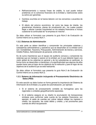 •    Refinanciamiento o nuevas líneas de crédito, lo cual puede indicar
         problemas en la solvencia financiera de la Entidad y restricciones sobre
         su activo por garantías.

    •    Cambios ocurridos en la fuerza laboral o en los convenios o acuerdos de
         trabajo.

    •    El efecto del entorno económico, tal como las tasas de interés, los
         gravámenes tributarios, planes de privatización etc., los cuales pueden
         llegar a afectar cuentas importantes en los estados financieros e incluso
         cuestionar la continuidad de "la empresa en marcha".

Se debe utilizar el formulario que presenta la guía Núm.3 de Evaluación de
Control Interno en su anexo Núm.1.

1.3.2. Sistemas de Administración

En esta parte se deben identificar y comprender los principales sistemas y
subsistemas administrativos y operativos que se desarrollan en la entidad como
son: Contabilidad, Tesorería, Presupuesto, Administración de bienes y servicios,
Crédito Público, Administración de personal, entre otros.

Es de suma importancia que el equipo de auditoría conozca y comprenda los
sistemas que se manejan y operan en la entidad, por lo que deberán lograr una
visión global de los sistemas en general y de los subsistemas en particular, la
forma como se desarrollan e interactúan y la significatividad que algunos de ellos
pueden tener para el logro de los objetivos de la institución y para el logro de los
objetivos de la auditoría que se está realizando.

Se debe utilizar el formulario que presenta la guía Núm.3 de Evaluación de
Control Interno en su anexo Núm.2.

1.3.3. Sistema de Información incluyendo el Procesamiento Electrónico de
        Datos (PED)

En esta sección se debe ilustrar en forma general la importancia del Sistema de
Información de la Entidad y su grado de automatización, por ejemplo:

    •    Si el sistema de procesamiento contable es homogéneo para las
         regionales o unidades geográficamente separadas.

    •    Si el sistema asegura en su diseño la acumulación de transacciones
         similares para conformar cada cuenta de los estados financieros, por
         ejemplo: el saldo de cuentas por cobrar deberá reflejar los ingresos a
         crédito, los recaudos, las notas débito y crédito, y las provisiones para
         cuentas de difícil recuperación.



GUÍA DE PLANIFICACIÓN DE LA AUDITORÍA GUBERNAMENTAL                               10
 