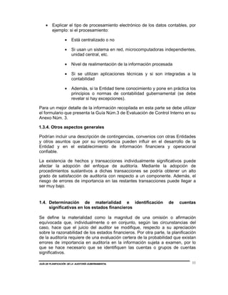 •    Explicar el tipo de procesamiento electrónico de los datos contables, por
         ejemplo: si el procesamiento:

                   •    Está centralizado o no

                   •    Si usan un sistema en red, microcomputadoras independientes,
                        unidad central, etc.

                   •    Nivel de realimentación de la información procesada

                   •    Si se utilizan aplicaciones técnicas y si son integradas a la
                        contabilidad

                   •    Además, si la Entidad tiene conocimiento y pone en práctica los
                        principios o normas de contabilidad gubernamental (se debe
                        revelar si hay excepciones).

Para un mejor detalle de la información recopilada en esta parte se debe utilizar
el formulario que presenta la Guía Núm.3 de Evaluación de Control Interno en su
Anexo Núm. 3.

1.3.4. Otros aspectos generales

Podrían incluir una descripción de contingencias, convenios con otras Entidades
y otros asuntos que por su importancia pueden influir en el desarrollo de la
Entidad y en el establecimiento de información financiera y operacional
confiable.

La existencia de hechos y transacciones individualmente significativos puede
afectar la adopción del enfoque de auditoría. Mediante la adopción de
procedimientos sustantivos a dichas transacciones se podría obtener un alto
grado de satisfacción de auditoría con respecto a un componente. Además, el
riesgo de errores de importancia en las restantes transacciones puede llegar a
ser muy bajo.


1.4. Determinación de materialidad e identificación                      de   cuentas
     significativas en los estados financieros

Se define la materialidad como la magnitud de una omisión o afirmación
equívocada que, individualmente o en conjunto, según las circunstancias del
caso, hace que el juicio del auditor se modifique, respecto a su apreciación
sobre la razonabilidad de los estados financieros. Por otra parte, la planificación
de la auditoría requiere de una evaluación certera de la probabilidad que existan
errores de importancia en auditoría en la información sujeta a examen, por lo
que se hace necesario que se identifiquen las cuentas o grupos de cuentas
significativos.

GUÍA DE PLANIFICACIÓN DE LA AUDITORÍA GUBERNAMENTAL                                  11
 