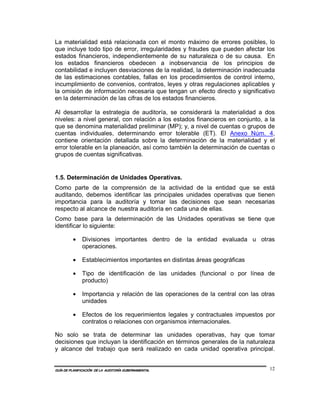 La materialidad está relacionada con el monto máximo de errores posibles, lo
que incluye todo tipo de error, irregularidades y fraudes que pueden afectar los
estados financieros, independientemente de su naturaleza o de su causa. En
los estados financieros obedecen a inobservancia de los principios de
contabilidad e incluyen desviaciones de la realidad, la determinación inadecuada
de las estimaciones contables, fallas en los procedimientos de control interno,
incumplimiento de convenios, contratos, leyes y otras regulaciones aplicables y
la omisión de información necesaria que tengan un efecto directo y significativo
en la determinación de las cifras de los estados financieros.

Al desarrollar la estrategia de auditoría, se considerará la materialidad a dos
niveles: a nivel general, con relación a los estados financieros en conjunto, a la
que se denomina materialidad preliminar (MP); y, a nivel de cuentas o grupos de
cuentas individuales, determinando error tolerable (ET). El Anexo Núm. 4,
contiene orientación detallada sobre la determinación de la materialidad y el
error tolerable en la planeación, así como también la determinación de cuentas o
grupos de cuentas significativas.


1.5. Determinación de Unidades Operativas.
Como parte de la comprensión de la actividad de la entidad que se está
auditando, debemos identificar las principales unidades operativas que tienen
importancia para la auditoría y tomar las decisiones que sean necesarias
respecto al alcance de nuestra auditoría en cada una de ellas.
Como base para la determinación de las Unidades operativas se tiene que
identificar lo siguiente:

         •    Divisiones importantes dentro de la entidad evaluada u otras
              operaciones.

         •    Establecimientos importantes en distintas áreas geográficas

         •    Tipo de identificación de las unidades (funcional o por línea de
              producto)

         •    Importancia y relación de las operaciones de la central con las otras
              unidades

         •    Efectos de los requerimientos legales y contractuales impuestos por
              contratos o relaciones con organismos internacionales.

No solo se trata de determinar las unidades operativas, hay que tomar
decisiones que incluyan la identificación en términos generales de la naturaleza
y alcance del trabajo que será realizado en cada unidad operativa principal.


GUÍA DE PLANIFICACIÓN DE LA AUDITORÍA GUBERNAMENTAL                              12
 