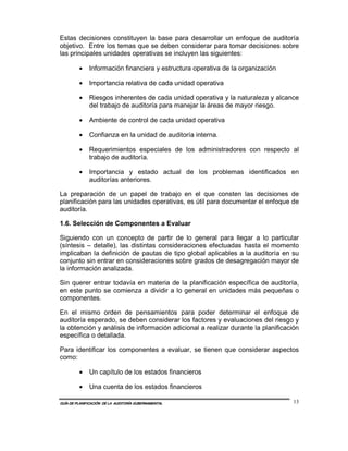 Estas decisiones constituyen la base para desarrollar un enfoque de auditoría
objetivo. Entre los temas que se deben considerar para tomar decisiones sobre
las principales unidades operativas se incluyen las siguientes:

         •    Información financiera y estructura operativa de la organización

         •    Importancia relativa de cada unidad operativa

         •    Riesgos inherentes de cada unidad operativa y la naturaleza y alcance
              del trabajo de auditoría para manejar la áreas de mayor riesgo.

         •    Ambiente de control de cada unidad operativa

         •    Confianza en la unidad de auditoría interna.

         •    Requerimientos especiales de los administradores con respecto al
              trabajo de auditoría.

         •    Importancia y estado actual de los problemas identificados en
              auditorías anteriores.

La preparación de un papel de trabajo en el que consten las decisiones de
planificación para las unidades operativas, es útil para documentar el enfoque de
auditoría.

1.6. Selección de Componentes a Evaluar

Siguiendo con un concepto de partir de lo general para llegar a lo particular
(síntesis – detalle), las distintas consideraciones efectuadas hasta el momento
implicaban la definición de pautas de tipo global aplicables a la auditoría en su
conjunto sin entrar en consideraciones sobre grados de desagregación mayor de
la información analizada.

Sin querer entrar todavía en materia de la planificación específica de auditoría,
en este punto se comienza a dividir a lo general en unidades más pequeñas o
componentes.

En el mismo orden de pensamientos para poder determinar el enfoque de
auditoría esperado, se deben considerar los factores y evaluaciones del riesgo y
la obtención y análisis de información adicional a realizar durante la planificación
específica o detallada.

Para identificar los componentes a evaluar, se tienen que considerar aspectos
como:

         •    Un capítulo de los estados financieros

         •    Una cuenta de los estados financieros

GUÍA DE PLANIFICACIÓN DE LA AUDITORÍA GUBERNAMENTAL                               13
 