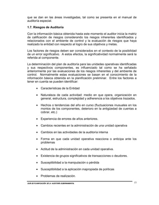 que se dan en las áreas investigadas, tal como se presenta en el manual de
auditoría especial.

1.7. Riesgos de Auditoría

Con la información básica obtenida hasta este momento el auditor inicia la matriz
de calificación de riesgos considerando los riesgos inherentes identificados y
relacionados con el ambiente de control y la evaluación de riesgos que haya
realizado la entidad con respecto al logro de sus objetivos y metas.

Los factores de riesgos deben ser considerados en el contexto de la posibilidad
de un error significativo. A estos efectos, la significatividad normalmente será la
referida al componente.

La determinación del plan de auditoría para las unidades operativas identificadas
y sus respectivos componentes, es influenciado tal como se ha señalado
anteriormente por las evaluaciones de los riesgos inherentes y del ambiente de
control. Normalmente estas evaluaciones se basan en el conocimiento de la
información básica obtenida en la planificación preliminar. Entre los factores a
tener en cuenta se pueden identificar:

         •    Características de la Entidad

         •    Naturaleza de cada actividad: medio en que opera, organización en
              general, estructura, complejidad y adherencia a los objetivos trazados.

         •    Hechos o tendencias del año en curso (fluctuaciones inusuales en los
              montos de los componentes, deterioro en la antigüedad de cuentas a
              cobrar, etc.)

         •    Experiencia de errores de años anteriores.

         •    Cambios recientes en la administración de una unidad operativa

         •    Cambios en las actividades de la auditoría interna

         •    Forma en que cada unidad operativa reacciona o anticipa ante los
              problemas

         •    Actitud de la administración en cada unidad operativa.

         •    Existencia de grupos significativos de transacciones o deudores.

         •    Susceptibilidad a la manipulación o pérdida

         •    Susceptibilidad a la aplicación inapropiada de políticas

         •    Problemas de realización.

GUÍA DE PLANIFICACIÓN DE LA AUDITORÍA GUBERNAMENTAL                                15
 