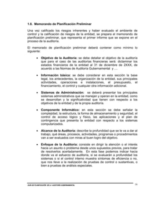 1.8. Memorando de Planificación Preliminar

Una vez calificado los riesgos inherentes y haber evaluado el ambiente de
control y la calificación de riesgos de la entidad, se prepara el memorando de
planificación preliminar, que representa el primer informe que se expone en el
proceso de la auditoría.

El memorado de planificación preliminar deberá contener como mínimo lo
siguiente:

         •    Objetivo de la Auditoría: se debe detallar el objetivo de la auditoría
              que para el caso de las auditorías financieras será: dictaminar los
              estados financieros de la entidad al 31 de diciembre de 2XXX, de
              acuerdo a las Normas de Auditoría Gubernamental y ....

         •    Información básica: se debe considerar en esta sección la base
              legal, los antecedentes, la organización de la entidad, sus principales
              actividades, operaciones e instalaciones, el presupuesto, el
              financiamiento, el control y cualquier otra información adicional.

         •    Sistemas de Administración: se deberá presentar los principales
              sistemas administrativos que se manejan y operan en la entidad, como
              se desarrollan y la significatividad que tienen con respecto a los
              objetivos de la entidad y de la propia auditoría.

         •    Componente Informático: en esta sección se debe señalar la
              complejidad, la estructura, la forma de almacenamiento y seguridad, el
              control de acceso lógico y físico, las aplicaciones y el plan de
              contingencia que presenta la entidad con respecto a los sistemas
              computarizados.

         •    Alcance de la Auditoría: describe la profundidad que se le va a dar al
              trabajo, qué áreas, procesos, actividades, programas o procedimientos
              van a ser evaluados con miras al buen logro del objetivo.

         •    Enfoque de la Auditoría: consiste en dirigir la atención o el interés
              hacia un asunto o problema desde unos supuestos previos, para tratar
              de resolverlos acertadamente. En esta fase podemos indicar hacia
              donde va el esfuerzo de auditoría, si se evaluarán a profundidad los
              sistemas o si el control interno muestra síntomas de eficiencia o no,
              que nos lleve a la realización de pruebas de control o sustantivas, o
              bien a pruebas de análisis especiales.




GUÍA DE PLANIFICACIÓN DE LA AUDITORÍA GUBERNAMENTAL                                16
 
