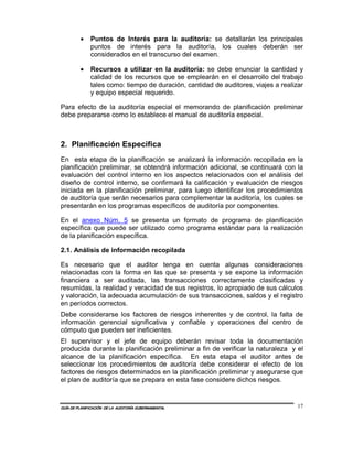 •    Puntos de Interés para la auditoría: se detallarán los principales
              puntos de interés para la auditoría, los cuales deberán ser
              considerados en el transcurso del examen.

         •    Recursos a utilizar en la auditoría: se debe enunciar la cantidad y
              calidad de los recursos que se emplearán en el desarrollo del trabajo
              tales como: tiempo de duración, cantidad de auditores, viajes a realizar
              y equipo especial requerido.

Para efecto de la auditoría especial el memorando de planificación preliminar
debe prepararse como lo establece el manual de auditoría especial.



2. Planificación Específica
En esta etapa de la planificación se analizará la información recopilada en la
planificación preliminar, se obtendrá información adicional, se continuará con la
evaluación del control interno en los aspectos relacionados con el análisis del
diseño de control interno, se confirmará la calificación y evaluación de riesgos
iniciada en la planificación preliminar, para luego identificar los procedimientos
de auditoría que serán necesarios para complementar la auditoría, los cuales se
presentarán en los programas específicos de auditoría por componentes.

En el anexo Núm. 5 se presenta un formato de programa de planificación
específica que puede ser utilizado como programa estándar para la realización
de la planificación específica.

2.1. Análisis de información recopilada

Es necesario que el auditor tenga en cuenta algunas consideraciones
relacionadas con la forma en las que se presenta y se expone la información
financiera a ser auditada, las transacciones correctamente clasificadas y
resumidas, la realidad y veracidad de sus registros, lo apropiado de sus cálculos
y valoración, la adecuada acumulación de sus transacciones, saldos y el registro
en períodos correctos.
Debe considerarse los factores de riesgos inherentes y de control, la falta de
información gerencial significativa y confiable y operaciones del centro de
cómputo que pueden ser ineficientes.
El supervisor y el jefe de equipo deberán revisar toda la documentación
producida durante la planificación preliminar a fin de verificar la naturaleza y el
alcance de la planificación específica. En esta etapa el auditor antes de
seleccionar los procedimientos de auditoría debe considerar el efecto de los
factores de riesgos determinados en la planificación preliminar y asegurarse que
el plan de auditoría que se prepara en esta fase considere dichos riesgos.



GUÍA DE PLANIFICACIÓN DE LA AUDITORÍA GUBERNAMENTAL                                 17
 