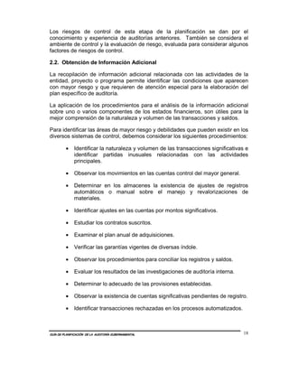 Los riesgos de control de esta etapa de la planificación se dan por el
conocimiento y experiencia de auditorías anteriores. También se considera el
ambiente de control y la evaluación de riesgo, evaluada para considerar algunos
factores de riesgos de control.

2.2. Obtención de Información Adicional

La recopilación de información adicional relacionada con las actividades de la
entidad, proyecto o programa permite identificar las condiciones que aparecen
con mayor riesgo y que requieren de atención especial para la elaboración del
plan específico de auditoría.

La aplicación de los procedimientos para el análisis de la información adicional
sobre uno o varios componentes de los estados financieros, son útiles para la
mejor comprensión de la naturaleza y volumen de las transacciones y saldos.

Para identificar las áreas de mayor riesgo y debilidades que pueden existir en los
diversos sistemas de control, debemos considerar los siguientes procedimientos:

         •    Identificar la naturaleza y volumen de las transacciones significativas e
              identificar partidas inusuales relacionadas con las actividades
              principales.

         •    Observar los movimientos en las cuentas control del mayor general.

         •    Determinar en los almacenes la existencia de ajustes de registros
              automáticos o manual sobre el manejo y revalorizaciones de
              materiales.

         •    Identificar ajustes en las cuentas por montos significativos.

         •    Estudiar los contratos suscritos.

         •    Examinar el plan anual de adquisiciones.

         •    Verificar las garantías vigentes de diversas índole.

         •    Observar los procedimientos para conciliar los registros y saldos.

         •    Evaluar los resultados de las investigaciones de auditoría interna.

         •    Determinar lo adecuado de las provisiones establecidas.

         •    Observar la existencia de cuentas significativas pendientes de registro.

         •    Identificar transacciones rechazadas en los procesos automatizados.



GUÍA DE PLANIFICACIÓN DE LA AUDITORÍA GUBERNAMENTAL                                  18
 