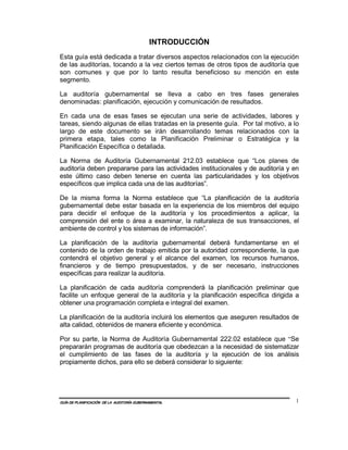 INTRODUCCIÓN
Esta guía está dedicada a tratar diversos aspectos relacionados con la ejecución
de las auditorías, tocando a la vez ciertos temas de otros tipos de auditoría que
son comunes y que por lo tanto resulta beneficioso su mención en este
segmento.

La auditoría gubernamental se lleva a cabo en tres fases generales
denominadas: planificación, ejecución y comunicación de resultados.

En cada una de esas fases se ejecutan una serie de actividades, labores y
tareas, siendo algunas de ellas tratadas en la presente guía. Por tal motivo, a lo
largo de este documento se irán desarrollando temas relacionados con la
primera etapa, tales como la Planificación Preliminar o Estratégica y la
Planificación Específica o detallada.

La Norma de Auditoría Gubernamental 212.03 establece que “Los planes de
auditoría deben prepararse para las actividades institucionales y de auditoría y en
este último caso deben tenerse en cuenta las particularidades y los objetivos
específicos que implica cada una de las auditorías”.

De la misma forma la Norma establece que “La planificación de la auditoría
gubernamental debe estar basada en la experiencia de los miembros del equipo
para decidir el enfoque de la auditoría y los procedimientos a aplicar, la
comprensión del ente o área a examinar, la naturaleza de sus transacciones, el
ambiente de control y los sistemas de información”.

La planificación de la auditoría gubernamental deberá fundamentarse en el
contenido de la orden de trabajo emitida por la autoridad correspondiente, la que
contendrá el objetivo general y el alcance del examen, los recursos humanos,
financieros y de tiempo presupuestados, y de ser necesario, instrucciones
específicas para realizar la auditoría.

La planificación de cada auditoría comprenderá la planificación preliminar que
facilite un enfoque general de la auditoría y la planificación específica dirigida a
obtener una programación completa e integral del examen.

La planificación de la auditoría incluirá los elementos que aseguren resultados de
alta calidad, obtenidos de manera eficiente y económica.

Por su parte, la Norma de Auditoría Gubernamental 222.02 establece que “Se
prepararán programas de auditoría que obedezcan a la necesidad de sistematizar
el cumplimiento de las fases de la auditoría y la ejecución de los análisis
propiamente dichos, para ello se deberá considerar lo siguiente:




GUÍA DE PLANIFICACIÓN DE LA AUDITORÍA GUBERNAMENTAL                               1
 