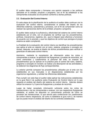 El auditor debe comprender y formarse una opinión respecto a las políticas
aplicadas en la entidad, proyecto o programa, con el fin de establecer si los
componentes evaluados se encuentran conforme a dichas políticas.

2.3. Evaluación Del Control Interno

En esta etapa de la planificación de la auditoría el auditor debe continuar con la
evaluación del control interno, considerando el análisis del diseño de los
diferentes sistemas, subsistemas y procesos, con el fin de comprender como se
realizan las operaciones dentro de la entidad, proyecto o programa.

El auditor debe evaluar la suficiencia y efectividad del sistema de control interno
establecido por el ente, con el propósito de verificar que los procedimientos,
políticas, mecanismos, registros, etc., que lo integran sean efectivos y funcionen
de acuerdo con lo previsto, y que los objetivos de control que persigue el propio
sistema se estén cumpliendo.

La finalidad de la evaluación del control interno es identificar los procedimientos
que aplica el ente en relación con el rubro, sistema, programa o concepto por
revisar; después, se evalúa el diseño de dichos procedimientos para verificar si
garantizan el adecuado control interno.

Asimismo, mediante la recopilación de información sobre los ciclos o
componentes a evaluar, la aplicación de flujogramas y pruebas de recorridos, así
como entrevistas y cuestionarios al personal del ente, se evalúan los
procedimientos que se aplican en la práctica para el control del rubro, sistema,
programa o concepto en revisión; se realiza una descripción de las actividades y
se elaboran los diagramas de flujo correspondientes.

Lo anterior permite comparar los procedimientos utilizados por el ente con los
establecidos en sus manuales o en disposiciones establecidas por los
organismos reguladores, y señalar las diferencias detectadas.

Para cumplir con esta fase el auditor debe aplicar las instrucciones establecidas
en la guía Núm.3 de auditoría sobre Evaluación de Control Interno en lo que
respecta al análisis del diseño del sistema de control interno. Además deberá
utilizar los anexos 4 y 5 para los flujogramas y pruebas de recorrido.

Luego de haber recopilado información suficiente sobre los ciclos de
transacciones o de los componentes a evaluar, con sus respectivos flujogramas
validados, el auditor ha adquirido un conocimiento profundo de cómo se
procesan las transacciones, lo que servirá para confeccionar los cuestionarios
de control interno respectivos, tal como lo establece la guía núm.3, de manera
que se pueda iniciar el análisis del diseño de los controles establecidos.




GUÍA DE PLANIFICACIÓN DE LA AUDITORÍA GUBERNAMENTAL                              19
 