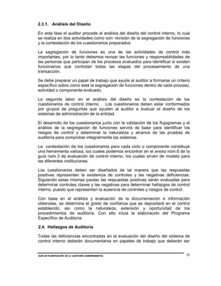 2.3.1. Análisis del Diseño

En esta fase el auditor procede al análisis del diseño del control interno, lo cual
se realiza en dos actividades como son: revisión de la segregación de funciones
y la contestación de los cuestionarios preparados.

La segregación de funciones es una de las actividades de control más
importantes, por lo tanto debemos revisar las funciones y responsabilidades de
las personas que participan de los procesos evaluados para identificar si existen
funcionarios que controlan todas las etapas del procesamiento de una
transacción.

Se debe preparar un papel de trabajo que ayude al auditor a formarse un criterio
específico sobre como está la segregación de funciones dentro de cada proceso,
actividad o componente evaluado.

La segunda labor en el análisis del diseño es la contestación de los
cuestionarios de control interno. Los cuestionarios deben estar conformados
por grupos de preguntas que ayuden al auditor a evaluar el diseño de los
sistemas de administración de la entidad.

El desarrollo de los cuestionarios junto con la validación de los flujogramas y el
análisis de la segregación de funciones servirá de base para identificar los
riesgos de control y determinar la naturaleza y alcance de las pruebas de
auditoría para comprobar integralmente los sistemas.

La contestación de los cuestionarios para cada ciclo o componente constituye
una herramienta valiosa, los cuales podemos encontrar en el anexo núm.6 de la
guía núm.3 de evaluación de control interno, los cuales sirven de modelo para
las diferentes instituciones.

Los cuestionarios deben ser diseñados de tal manera que las respuestas
positivas representen la existencia de controles y las negativas deficiencias.
Siguiendo estas mismas pautas las respuestas positivas serán evaluadas para
determinar controles claves y las negativas para determinar hallazgos de control
interno, puesto que representan la ausencia de controles y riesgos de control.

Con base en el análisis y evaluación de la documentación e información
obtenidas, se determina el grado de confianza que se depositará en el control
establecido, así como la naturaleza, extensión y oportunidad de los
procedimientos de auditoría. Con ello inicia la elaboración del Programa
Específico de Auditoría.

2.4. Hallazgos de Auditoría

Todas las deficiencias encontradas en la evaluación del diseño del sistema de
control interno deberán documentarse en papeles de trabajo que deberán ser


GUÍA DE PLANIFICACIÓN DE LA AUDITORÍA GUBERNAMENTAL                              20
 