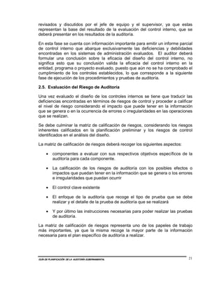 revisados y discutidos por el jefe de equipo y el supervisor, ya que estas
representan la base del resultado de la evaluación del control interno, que se
deberá presentar en los resultados de la auditoría.

En esta fase se cuenta con información importante para emitir un informe parcial
de control interno que abarque exclusivamente las deficiencias y debilidades
encontradas en los sistemas de administración evaluados. El auditor deberá
formular una conclusión sobre la eficacia del diseño del control interno, no
significa esto que su conclusión valida la eficacia del control interno en la
entidad, programa o proyecto evaluado, puesto que aún no se ha comprobado el
cumplimiento de los controles establecidos, lo que corresponde a la siguiente
fase de ejecución de los procedimientos y pruebas de auditoría.

2.5. Evaluación del Riesgo de Auditoría

Una vez evaluado el diseño de los controles internos se tiene que traducir las
deficiencias encontradas en términos de riesgos de control y proceder a calificar
el nivel de riesgo considerando el impacto que puede tener en la información
que se genera o en la ocurrencia de errores o irregularidades en las operaciones
que se realizan.

Se debe culminar la matriz de calificación de riesgos, considerando los riesgos
inherentes calificados en la planificación preliminar y los riesgos de control
identificados en el análisis del diseño.

La matriz de calificación de riesgos deberá recoger los siguientes aspectos:

     •    componentes a evaluar con sus respectivos objetivos específicos de la
          auditoría para cada componente.

     •    La calificación de los riesgos de auditoría con los posibles efectos o
          impactos que puedan tener en la información que se genera o los errores
          e irregularidades que puedan ocurrir

     •    El control clave existente

     •    El enfoque de la auditoría que recoge el tipo de prueba que se debe
          realizar y el detalle de la prueba de auditoría que se realizará

     •    Y por último las instrucciones necesarias para poder realizar las pruebas
          de auditoría.

La matriz de calificación de riesgos representa uno de los papeles de trabajo
más importantes, ya que la misma recoge la mayor parte de la información
necesaria para el plan específico de auditoría a realizar.




GUÍA DE PLANIFICACIÓN DE LA AUDITORÍA GUBERNAMENTAL                              21
 