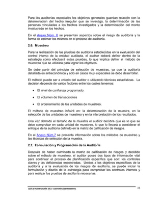 Para las auditorías especiales los objetivos generales guardan relación con la
determinación del hecho irregular que se investiga, la determinación de las
personas vinculadas a los hechos investigados y la determinación del monto
involucrado en los hechos.

En el Anexo Núm. 6 se presentan aspectos sobre el riesgo de auditoría y la
forma de estimar los mismos en el proceso de auditoría.

2.6. Muestreo

Para la realización de las pruebas de auditoría establecidas en la evaluación del
control interno de la entidad auditada, el auditor deberá definir dentro de la
estrategia como efectuará estas pruebas, lo que implica definir el método de
muestreo que se utilizará para lograr los objetivos.

Se debe partir del principio de selección de muestras, ya que la auditoría
detallada es antieconómica y solo en casos muy especiales se debe desarrollar.

El método puede ser a criterio del auditor o utilizando técnicas estadísticas. La
decisión depende de varios factores entre los cuales tenemos:

    •    El nivel de confianza programado

    •    El volumen de transacciones

    •    El ordenamiento de las unidades de muestreo.

El método de muestreo influirá en: la determinación de la muestra, en la
selección de las unidades de muestreo y en la interpretación de los resultados.

Una vez definido el tamaño de la muestra el auditor decidirá que es lo que se
debe comprobar en cada unidad de muestreo, lo que lo llevará a considerar el
enfoque de la auditoría definido en la matriz de calificación de riesgos.

En el Anexo Núm.7 se presenta información sobre los métodos de muestreo y
las técnicas de selección de la muestra.

2.7. Formulación y Programación de la Auditoría

Después de haber culminado la matriz de calificación de riesgos y decidido
sobre el método de muestreo, el auditor posee dos tipos de información vital
para continuar el proceso de planificación específica que son: los controles
claves y las deficiencias encontradas. Unidos a los objetivos específicos de la
auditoría y a la evaluación de los riesgos de auditoría, se puede iniciar la
formulación y diseño de la estrategia para comprobar los controles internos y
para realizar las pruebas de auditoría necesarias.



GUÍA DE PLANIFICACIÓN DE LA AUDITORÍA GUBERNAMENTAL                            24
 