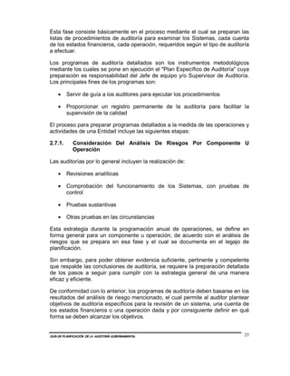 Esta fase consiste básicamente en el proceso mediante el cual se preparan las
listas de procedimientos de auditoría para examinar los Sistemas, cada cuenta
de los estados financieros, cada operación, requeridos según el tipo de auditoría
a efectuar.

Los programas de auditoría detallados son los instrumentos metodológicos
mediante los cuales se pone en ejecución el "Plan Específico de Auditoría" cuya
preparación es responsabilidad del Jefe de equipo y/o Supervisor de Auditoría.
Los principales fines de los programas son:

    •    Servir de guía a los auditores para ejecutar los procedimientos

    •    Proporcionar un registro permanente de la auditoría para facilitar la
         supervisión de la calidad

El proceso para preparar programas detallados a la medida de las operaciones y
actividades de una Entidad incluye las siguientes etapas:

2.7.1.       Consideración Del Análisis De Riesgos Por Componente U
             Operación

Las auditorías por lo general incluyen la realización de:

    •    Revisiones analíticas

    •    Comprobación del funcionamiento de los Sistemas, con pruebas de
         control

    •    Pruebas sustantivas

    •    Otras pruebas en las circunstancias

Esta estrategia durante la programación anual de operaciones, se define en
forma general para un componente u operación, de acuerdo con el análisis de
riesgos que se prepara en esa fase y el cual se documenta en el legajo de
planificación.

Sin embargo, para poder obtener evidencia suficiente, pertinente y competente
que respalde las conclusiones de auditoría, se requiere la preparación detallada
de los pasos a seguir para cumplir con la estrategia general de una manera
eficaz y eficiente.

De conformidad con lo anterior, los programas de auditoría deben basarse en los
resultados del análisis de riesgo mencionado, el cual permite al auditor plantear
objetivos de auditoría específicos para la revisión de un sistema, una cuenta de
los estados financieros o una operación dada y por consiguiente definir en qué
forma se deben alcanzar los objetivos.


GUÍA DE PLANIFICACIÓN DE LA AUDITORÍA GUBERNAMENTAL                            25
 