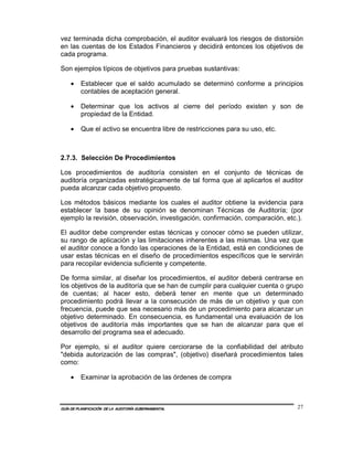 vez terminada dicha comprobación, el auditor evaluará los riesgos de distorsión
en las cuentas de los Estados Financieros y decidirá entonces los objetivos de
cada programa.

Son ejemplos típicos de objetivos para pruebas sustantivas:

    •    Establecer que el saldo acumulado se determinó conforme a principios
         contables de aceptación general.

    •    Determinar que los activos al cierre del período existen y son de
         propiedad de la Entidad.

    •    Que el activo se encuentra libre de restricciones para su uso, etc.



2.7.3. Selección De Procedimientos

Los procedimientos de auditoría consisten en el conjunto de técnicas de
auditoría organizadas estratégicamente de tal forma que al aplicarlos el auditor
pueda alcanzar cada objetivo propuesto.

Los métodos básicos mediante los cuales el auditor obtiene la evidencia para
establecer la base de su opinión se denominan Técnicas de Auditoría; (por
ejemplo la revisión, observación, investigación, confirmación, comparación, etc.).

El auditor debe comprender estas técnicas y conocer cómo se pueden utilizar,
su rango de aplicación y las limitaciones inherentes a las mismas. Una vez que
el auditor conoce a fondo las operaciones de la Entidad, está en condiciones de
usar estas técnicas en el diseño de procedimientos específicos que le servirán
para recopilar evidencia suficiente y competente.

De forma similar, al diseñar los procedimientos, el auditor deberá centrarse en
los objetivos de la auditoría que se han de cumplir para cualquier cuenta o grupo
de cuentas; al hacer esto, deberá tener en mente que un determinado
procedimiento podrá llevar a la consecución de más de un objetivo y que con
frecuencia, puede que sea necesario más de un procedimiento para alcanzar un
objetivo determinado. En consecuencia, es fundamental una evaluación de los
objetivos de auditoría más importantes que se han de alcanzar para que el
desarrollo del programa sea el adecuado.

Por ejemplo, si el auditor quiere cerciorarse de la confiabilidad del atributo
"debida autorización de las compras", (objetivo) diseñará procedimientos tales
como:

    •    Examinar la aprobación de las órdenes de compra



GUÍA DE PLANIFICACIÓN DE LA AUDITORÍA GUBERNAMENTAL                             27
 