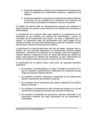 a. Programas estándares, se refieren a los procedimientos necesarios para
            lograr los propósitos de la planificación preliminar y específica de la
            auditoría.

         b. Programas específicos, comprende los programas de auditoría definidos
            de acuerdo con los resultados de la evaluación de la estructura de
            control interno y el enfoque de la auditoría a nivel de componente.

Un trabajo de auditoría debe ser adecuadamente planeado para satisfacer el
objetivo general de auditoría y para determinar los métodos para alcanzarlo en
forma eficiente.

La planificación de la auditoría debe estar basada en la comprensión de las
actividades de las entidades, sus sistemas de administración y control, la
naturaleza de las transacciones que realiza y las leyes y reglamentos que la
regulan. La planificación debe ser documentada como parte integral de los
papeles de trabajo, la misma será flexible porque puede ser modificada, cuando
sea necesario, durante el transcurso de la auditoría.

La planificación es imprescindible para todo tipo de trabajo, cualquiera sea su
tamaño. Sin una adecuada planificación es prácticamente imposible obtener
efectividad y eficiencia en la ejecución de los trabajos; debe ser cuidadosa y
creativa, positiva e imaginativa y tener en cuenta alternativas para realizar las
tareas, seleccionando los métodos más apropiados, es decir, determinando un
enfoque de auditoría adecuado y práctico, acorde con las circunstancias.

La planificación de la auditoría ofrece, entre otros, los siguientes beneficios
específicos:

         Al considerar la significatividad y el riesgo, el trabajo se concentra en lo
         que es importante, especialmente lo relacionado con situaciones de alto
         riesgo que requieren especial atención.

         Se establece el alcance, naturaleza y oportunidad de las pruebas para
         obtener la satisfacción de la auditoría requerida.

         Se consideran formas alternativas para obtener satisfacción de auditoría
         efectiva y eficiente.

         Se considera la conveniencia de rotar el énfasis de auditoría y el uso del
         conocimiento de auditoría acumulado para aumentar la eficiencia.

         Se considera la posibilidad de proporcionar servicios adicionales a las
         Instituciones mediante una mejor comprensión de sus expectativas y
         necesidades.




GUÍA DE PLANIFICACIÓN DE LA AUDITORÍA GUBERNAMENTAL                                 2
 