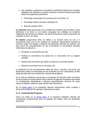 •    Las unidades a examinar se escogerán mediante el sistema de muestreo
         estadístico de atributos (o usando muestreo a criterio) tomando para tales
         efectos los siguientes parámetros:

         •    Porcentaje conservador de ocurrencia en el universo 1%

         •    Porcentaje máximo de desvío tolerable 3%

         •    Nivel de confianza 95%

La selección está relacionada con el método de muestreo que se utiliza y hace
referencia a la forma en que deben escogerse las unidades de muestreo
integrantes del tamaño de muestra; así habrá indicaciones sobre la selección de
unidades al azar o a criterio.

El método propiamente dicho se refiere a la manera como se van a ir
examinando cada una de las unidades de muestreo; básicamente consiste en
combinar según los riesgos y objetivos las diferentes técnicas de auditoría. De
esta forma los procedimientos se van convirtiendo en enunciados sencillos
referentes por ejemplo a:

    •    Comparar un documento con otro

    •    Verificar la coincidencia de valores de un documento con su registro
         contable

    •    Inspeccionar los fondos que están en poder de un servidor público

    •    Observar la condición de un inventario, etc.

La redacción de los procedimientos debe ser clara y sencilla a tal punto que
fácilmente puedan ser entendidos por los auditores que van a ejecutarlos, de ello
depende gran parte de la eficiencia y eficacia del programa.

En el caso de auditorías recurrentes en el proceso de decisión sobre el alcance
de las pruebas se podría decidir hacer rotación de algunas revisiones para áreas
no consideradas significativas o efectuar procedimientos mínimos. En estos
casos se deberán ilustrar en esta sección tales decisiones.

En el Anexo Núm. 8 se presentan algunos lineamientos sobre pruebas y
técnicas de auditoría con ejemplos útiles para el auditor.

2.7.4. Contenido Del Programa

Como se ilustra en el Anexo Núm. 9 el programa detallado además del
encabezado acostumbrado para los papeles de trabajo, tiene las siguientes
secciones:


GUÍA DE PLANIFICACIÓN DE LA AUDITORÍA GUBERNAMENTAL                              29
 