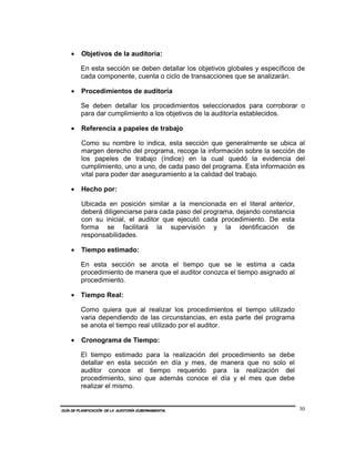 •    Objetivos de la auditoría:

         En esta sección se deben detallar los objetivos globales y específicos de
         cada componente, cuenta o ciclo de transacciones que se analizarán.

    •    Procedimientos de auditoría

         Se deben detallar los procedimientos seleccionados para corroborar o
         para dar cumplimiento a los objetivos de la auditoría establecidos.

    •    Referencia a papeles de trabajo

         Como su nombre lo indica, esta sección que generalmente se ubica al
         margen derecho del programa, recoge la información sobre la sección de
         los papeles de trabajo (índice) en la cual quedó la evidencia del
         cumplimiento, uno a uno, de cada paso del programa. Esta información es
         vital para poder dar aseguramiento a la calidad del trabajo.

    •    Hecho por:

         Ubicada en posición similar a la mencionada en el literal anterior,
         deberá diligenciarse para cada paso del programa, dejando constancia
         con su inicial, el auditor que ejecutó cada procedimiento. De esta
         forma se facilitará la supervisión y la identificación de
         responsabilidades.

    •    Tiempo estimado:

         En esta sección se anota el tiempo que se le estima a cada
         procedimiento de manera que el auditor conozca el tiempo asignado al
         procedimiento.

    • Tiempo Real:

         Como quiera que al realizar los procedimientos el tiempo utilizado
         varia dependiendo de las circunstancias, en esta parte del programa
         se anota el tiempo real utilizado por el auditor.

    •    Cronograma de Tiempo:

         El tiempo estimado para la realización del procedimiento se debe
         detallar en esta sección en día y mes, de manera que no solo el
         auditor conoce el tiempo requerido para la realización del
         procedimiento, sino que además conoce el día y el mes que debe
         realizar el mismo.


GUÍA DE PLANIFICACIÓN DE LA AUDITORÍA GUBERNAMENTAL                             30
 