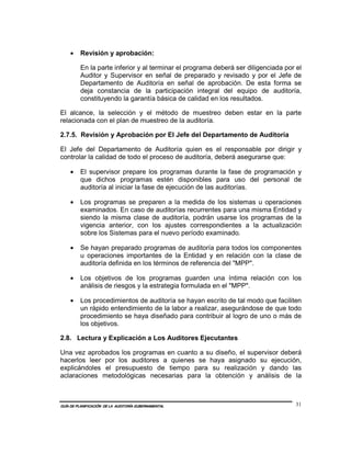 •    Revisión y aprobación:

         En la parte inferior y al terminar el programa deberá ser diligenciada por el
         Auditor y Supervisor en señal de preparado y revisado y por el Jefe de
         Departamento de Auditoría en señal de aprobación. De esta forma se
         deja constancia de la participación integral del equipo de auditoría,
         constituyendo la garantía básica de calidad en los resultados.

El alcance, la selección y el método de muestreo deben estar en la parte
relacionada con el plan de muestreo de la auditoría.

2.7.5. Revisión y Aprobación por El Jefe del Departamento de Auditoría

El Jefe del Departamento de Auditoría quien es el responsable por dirigir y
controlar la calidad de todo el proceso de auditoría, deberá asegurarse que:

    •    El supervisor prepare los programas durante la fase de programación y
         que dichos programas estén disponibles para uso del personal de
         auditoría al iniciar la fase de ejecución de las auditorías.

    •    Los programas se preparen a la medida de los sistemas u operaciones
         examinados. En caso de auditorías recurrentes para una misma Entidad y
         siendo la misma clase de auditoría, podrán usarse los programas de la
         vigencia anterior, con los ajustes correspondientes a la actualización
         sobre los Sistemas para el nuevo período examinado.

    •    Se hayan preparado programas de auditoría para todos los componentes
         u operaciones importantes de la Entidad y en relación con la clase de
         auditoría definida en los términos de referencia del "MPP".

    •    Los objetivos de los programas guarden una íntima relación con los
         análisis de riesgos y la estrategia formulada en el "MPP".

    •    Los procedimientos de auditoría se hayan escrito de tal modo que faciliten
         un rápido entendimiento de la labor a realizar, asegurándose de que todo
         procedimiento se haya diseñado para contribuir al logro de uno o más de
         los objetivos.

2.8. Lectura y Explicación a Los Auditores Ejecutantes

Una vez aprobados los programas en cuanto a su diseño, el supervisor deberá
hacerlos leer por los auditores a quienes se haya asignado su ejecución,
explicándoles el presupuesto de tiempo para su realización y dando las
aclaraciones metodológicas necesarias para la obtención y análisis de la



GUÍA DE PLANIFICACIÓN DE LA AUDITORÍA GUBERNAMENTAL                                 31
 