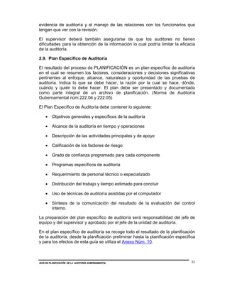 evidencia de auditoría y el manejo de las relaciones con los funcionarios que
tengan que ver con la revisión.

El supervisor deberá también asegurarse de que los auditores no tienen
dificultades para la obtención de la información lo cual podría limitar la eficacia
de la auditoría.

2.9. Plan Específico de Auditoría

El resultado del proceso de PLANIFICACIÓN es un plan específico de auditoría
en el cual se resumen los factores, consideraciones y decisiones significativas
pertinentes al enfoque, alcance, naturaleza y oportunidad de las pruebas de
auditoría. Indica lo que se debe hacer, la razón por la cual se hace, dónde,
cuándo y quién lo debe hacer. El plan debe ser presentado y documentado
como parte integral de un archivo de planificación. (Norma de Auditoría
Gubernamental núm.222.04 y 222.05)

El Plan Específico de Auditoría debe contener lo siguiente:

    •    Objetivos generales y específicos de la auditoría

    •    Alcance de la auditoría en tiempo y operaciones

    •    Descripción de las actividades principales y de apoyo

    •    Calificación de los factores de riesgo

    •    Grado de confianza programado para cada componente

    •    Programas específicos de auditoría

    •    Requerimiento de personal técnico o especializado

    •    Distribución del trabajo y tiempo estimado para concluir

    •    Uso de técnicas de auditoría asistidas por el computador

    •    Síntesis de la comunicación del resultado de la evaluación del control
         interno.

La preparación del plan específico de auditoría será responsabilidad del jefe de
equipo y del supervisor y aprobado por el jefe de la unidad de auditoría.

En el plan específico de auditoría se recoge todo el resultado de la planificación
de la auditoría, desde la planificación preliminar hasta la planificación específica
y para los efectos de esta guía se utiliza el Anexo Núm. 10.



GUÍA DE PLANIFICACIÓN DE LA AUDITORÍA GUBERNAMENTAL                               32
 