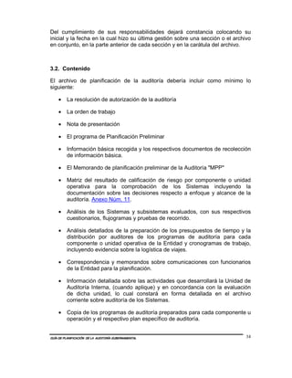 Del cumplimiento de sus responsabilidades dejará constancia colocando su
inicial y la fecha en la cual hizo su última gestión sobre una sección o el archivo
en conjunto, en la parte anterior de cada sección y en la carátula del archivo.



3.2. Contenido

El archivo de planificación de la auditoría debería incluir como mínimo lo
siguiente:

    •    La resolución de autorización de la auditoría

    •    La orden de trabajo

    •    Nota de presentación

    •    El programa de Planificación Preliminar

    •    Información básica recogida y los respectivos documentos de recolección
         de información básica.

    •    El Memorando de planificación preliminar de la Auditoría "MPP"

    •    Matriz del resultado de calificación de riesgo por componente o unidad
         operativa para la comprobación de los Sistemas incluyendo la
         documentación sobre las decisiones respecto a enfoque y alcance de la
         auditoría. Anexo Núm. 11.

    •    Análisis de los Sistemas y subsistemas evaluados, con sus respectivos
         cuestionarios, flujogramas y pruebas de recorrido.

    •    Análisis detallados de la preparación de los presupuestos de tiempo y la
         distribución por auditores de los programas de auditoría para cada
         componente o unidad operativa de la Entidad y cronogramas de trabajo,
         incluyendo evidencia sobre la logística de viajes.

    •    Correspondencia y memorandos sobre comunicaciones con funcionarios
         de la Entidad para la planificación.

    •    Información detallada sobre las actividades que desarrollará la Unidad de
         Auditoría Interna, (cuando aplique) y en concordancia con la evaluación
         de dicha unidad, lo cual constará en forma detallada en el archivo
         corriente sobre auditoría de los Sistemas.

    •    Copia de los programas de auditoría preparados para cada componente u
         operación y el respectivo plan específico de auditoría.


GUÍA DE PLANIFICACIÓN DE LA AUDITORÍA GUBERNAMENTAL                              34
 