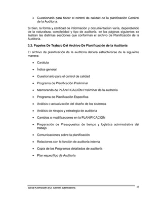 •    Cuestionario para hacer el control de calidad de la planificación General
         de la Auditoría.

Si bien, la forma y cantidad de información y documentación varía, dependiendo
de la naturaleza, complejidad y tipo de auditoría, en las páginas siguientes se
ilustran las distintas secciones que conforman el archivo de Planificación de la
Auditoría.

3.3. Papeles De Trabajo Del Archivo De Planificación de la Auditoría

El archivo de planificación de la auditoría deberá estructurarse de la siguiente
manera:

    •    Carátula

    •    Índice general

    •    Cuestionario para el control de calidad

    •    Programa de Planificación Preliminar

    •    Memorando de PLANIFICACIÓN Preliminar de la auditoría

    •    Programa de Planificación Específica

    •    Análisis o actualización del diseño de los sistemas

    •    Análisis de riesgos y estrategia de auditoría

    •    Cambios o modificaciones en la PLANIFICACIÓN

    •    Preparación de Presupuestos de tiempo y logística administrativa del
         trabajo

    •    Comunicaciones sobre la planificación

    •    Relaciones con la función de auditoría interna

    •    Copia de los Programas detallados de auditoría

    •    Plan específico de Auditoría




GUÍA DE PLANIFICACIÓN DE LA AUDITORÍA GUBERNAMENTAL                             35
 