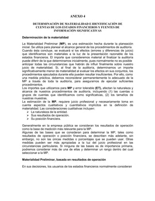 ANEXO 4

        DETERMINACIÓN DE MATERIALIDAD E IDENTIFICACIÓN DE
         CUENTAS DE LOS ESTADOS FINANCIEROS Y FUENTES DE
                   INFORMACIÓN SIGNIFICATIVAS

Determinación de la materialidad

La Materialidad Preliminar (MP), es una estimación hecha durante la planeación
inicial. Se utiliza para planear el alcance general de los procedimientos de auditoría.
Cuando ésta concluye, se evaluará si los efectos (errores y diferencias de juicio)
que identificamos son materiales a la luz de la presentación razonable de los
estados financieros. El importe que consideremos material al finalizar la auditoría
puede diferir de la que determinamos inicialmente, pues normalmente no es posible
anticipar todas las circunstancias que habrán de influir finalmente sobre nuestro
juicio de materialidad. Si, al final de la auditoría, determinamos un importe
significativamente menor de materialidad al evaluar los efectos en sus conjuntos, los
procedimientos ejecutados durante ella pueden resultar insuficientes. Por ello, como
una medida práctica, debemos reconsiderar permanentemente lo adecuado de la
MP a través de toda la auditoría, para asegurarnos de ejecutar suficientes
procedimientos.
Los importes que utilizamos para MP y error tolerable (ET), afectan la naturaleza y
alcance de nuestros procedimientos de auditoría, incluyendo (1) las cuentas o
grupos de cuentas que identificamos como significativas, (2) los tamaños de
nuestras muestras.
La estimación de la MP, requiere juicio profesional y necesariamente toma en
cuenta aspectos cualitativos y cuantitativos implícitos en la definición de
materialidad. Las consideraciones cualitativas incluyen:
         La naturaleza de la entidad.
         Sus resultados de operación.
         Su posición financiera.

Generalmente en la empresa pública se consideran los resultados de operación
como la base de medición más relevante para la MP.
Algunas de las bases que se consideran para determinar la MP, tales como
resultados de operación o posición financiera, se describen más adelante, sin
embargo, no son las únicas medidas o porcentajes que se pueden usar. Otras
medidas pueden ser más apropiadas a la luz del juicio profesional en las
circunstancias particulares. Si ninguna de las bases es de importancia primaria,
podremos considerar más de una de ellas y determinar un rango dentro del cual
seleccionar a la MP.

Materialidad Preliminar, basada en resultados de operación

En sus decisiones, los usuarios de los estados financieros normalmente consideran
 