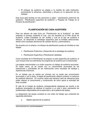 El enfoque de auditoría se adapta a la medida de cada Institución,
         aumentando la eficiencia, efectividad y eficacia en la ejecución de los
         trabajos.

Esta Guía está dividida en tres secciones a saber: " planificación preliminar de
auditoría", "Planificación específica de auditoría" y "Papeles de Trabajo en el
Proceso de planificación".



                       PLANIFICACIÓN DE CADA AUDITORÍA
Para los efectos de esta Guía por "Planificación de la Auditoría", se debe
entender el proceso mediante el cual, una vez decidido en el Plan Anual de
Auditoría, cuales Entidades se van auditar y cual es el tipo de auditoría a
efectuar, se desarrolla la estrategia específica para la Entidad seleccionada,
dando como resultado decisiones de carácter técnico y administrativo.

De acuerdo con lo anterior, el enfoque de planificación puede ser dividido en dos
etapas:

              Planificación Preliminar o Desarrollo de la estrategia de auditoría

              Planificación Específica o Planificación detallada

Como resultado de la Planificación se prepara un plan específico de auditoría, el
cual incluye entre sus elementos los programas de auditoría por Componentes.

Las etapas mencionadas y su orden suponen un trabajo de auditoría recurrente.
En estos casos, ya se cuenta con un conocimiento acumulado de las
operaciones y actividades de las Instituciones como resultado de trabajos y
experiencias anteriores.

En un trabajo que se realiza por primera vez no existe ese conocimiento
acumulado y, por lo tanto, la etapa de planificación deberá contener un esfuerzo
de auditoría adicional. En muchos casos ese esfuerzo será de relevancia para
poder obtener el conocimiento y comprensión de cómo opera la actividad del
ente a auditar.

El Jefe de la Unidad de Auditoría correspondiente designará por escrito a los
auditores encargados de efectuar el examen a un ente o área, precisando los
profesionales responsables de la supervisión y de la jefatura del equipo.

La designación del equipo constará en una orden de trabajo que contendrá los
siguientes elementos:

         a.        Objetivo general de la auditoría


GUÍA DE PLANIFICACIÓN DE LA AUDITORÍA GUBERNAMENTAL                                 3
 