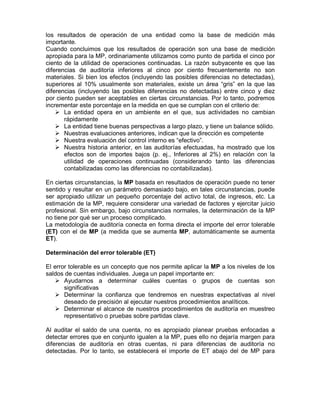 los resultados de operación de una entidad como la base de medición más
importante.
Cuando concluimos que los resultados de operación son una base de medición
apropiada para la MP, ordinariamente utilizamos como punto de partida el cinco por
ciento de la utilidad de operaciones continuadas. La razón subyacente es que las
diferencias de auditoría inferiores al cinco por ciento frecuentemente no son
materiales. Si bien los efectos (incluyendo las posibles diferencias no detectadas),
superiores al 10% usualmente son materiales, existe un área “gris” en la que las
diferencias (incluyendo las posibles diferencias no detectadas) entre cinco y diez
por ciento pueden ser aceptables en ciertas circunstancias. Por lo tanto, podremos
incrementar este porcentaje en la medida en que se cumplan con el criterio de:
       La entidad opera en un ambiente en el que, sus actividades no cambian
       rápidamente
       La entidad tiene buenas perspectivas a largo plazo, y tiene un balance sólido.
       Nuestras evaluaciones anteriores, indican que la dirección es competente
       Nuestra evaluación del control interno es “efectivo”.
       Nuestra historia anterior, en las auditorías efectuadas, ha mostrado que los
       efectos son de importes bajos (p. ej., Inferiores al 2%) en relación con la
       utilidad de operaciones continuadas (considerando tanto las diferencias
       contabilizadas como las diferencias no contabilizadas).

En ciertas circunstancias, la MP basada en resultados de operación puede no tener
sentido y resultar en un parámetro demasiado bajo, en tales circunstancias, puede
ser apropiado utilizar un pequeño porcentaje del activo total, de ingresos, etc. La
estimación de la MP, requiere considerar una variedad de factores y ejercitar juicio
profesional. Sin embargo, bajo circunstancias normales, la determinación de la MP
no tiene por qué ser un proceso complicado.
La metodología de auditoría conecta en forma directa el importe del error tolerable
(ET) con el de MP (a medida que se aumenta MP, automáticamente se aumenta
ET).

Determinación del error tolerable (ET)

El error tolerable es un concepto que nos permite aplicar la MP a los niveles de los
saldos de cuentas individuales. Juega un papel importante en:
       Ayudarnos a determinar cuáles cuentas o grupos de cuentas son
       significativas
       Determinar la confianza que tendremos en nuestras expectativas al nivel
       deseado de precisión al ejecutar nuestros procedimientos analíticos.
       Determinar el alcance de nuestros procedimientos de auditoría en muestreo
       representativo o pruebas sobre partidas clave.

Al auditar el saldo de una cuenta, no es apropiado planear pruebas enfocadas a
detectar errores que en conjunto igualen a la MP, pues ello no dejaría margen para
diferencias de auditoría en otras cuentas, ni para diferencias de auditoría no
detectadas. Por lo tanto, se establecerá el importe de ET abajo del de MP para
 