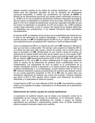 planear nuestras pruebas de los saldos de cuentas individuales. La auditoría se
diseña para dar seguridad razonable de que se detectará las afirmaciones
equívocas importantes. A medida que aumentamos los importes de MP/ET el
tamaño de las afirmaciones equívocas que pueden pasar inadvertidas aumenta (p.
ej., Si ET es el 5% de la utilidad de operaciones, tendremos seguridad razonable de
que los errores no detectados no excederán al 5% de la base, mientras que si ET es
igual a 2.5% de la utilidad de operaciones, tendremos seguridad razonable de que
los errores no detectados no excederán al 2.5% de la base). Así, el ET constituye
nuestra mejor estimación, si bien no exacta, del importe de las posibles diferencias
no detectadas que consideramos, si los estados financieros están presentados
razonablemente.

El importe de ET, se establece de tal manera que la probabilidad sea remota de que
el total de las diferencias de auditoría detectadas y no detectadas en todas las
cuentas exceda a la MP. El establecimiento del ET no es un cálculo mecánico. Así
como ejercitamos juicio al establecer MP, hacemos lo mismo al determinar ET.

Como no establecemos ET en un importe tan alto como MP, tampoco lo fijamos tan
bajo que nos lleve a sobreauditar. Por ejemplo, esto sucedería si fijásemos ET en
un importe tan bajo para cada cuenta o grupo de cuentas, que la simple suma de
ellos no excediera a la MP. Similarmente, en una cuenta o grupo de cuentas, no
distribuimos el importe de ET entre ellas de tal manera que su suma iguale al ET.
Dentro de estos dos extremos, existen varios niveles que podemos elegir para fijar
ET con relación a MP Generalmente fijamos el ET. al 50% de la MP. Pero ET puede
establecerse al 75% de la MP sin elevar indebidamente el riesgo que esperamos
sobre el importe de las diferencias de auditoría (tanto contabilizadas como no
contabilizadas). Las expectativas de error se basan en el conocimiento de la
entidad, actualizado durante la planeación y la historia anterior de diferencias de
auditoría (contabilizadas y no contabilizadas). Cuando fijamos el E.T al 75% de la
MP, estamos diseñando nuestros procedimientos de auditoría para detectar errores
en una cuenta específica superiores al 75% de la MP (ello no quiere decir que
anticipemos diferencias de auditoría que sumen ese importe). Tenemos presente
que elevar el E.T al 75% significa menor margen para diferencias de auditoría
detectadas y no detectadas en todas las cuentas.

Cuando fijamos el ET a un nivel diferente al 50% de la MP, documentamos nuestro
criterio en los papeles de trabajo, típicamente en el Memorando de la planificación
de Auditoría.

Determinación de cuentas o grupos de cuentas significativas

La planeación de auditoría requiere que se realice una evaluación certera de la
probabilidad de que incluyan errores de importancia, en la información sujeta a
examen, para lo cual debe identificarse las cuentas o grupos de cuentas
significativos que individual o colectivamente, pueden tener un efecto importante
sobre los estados financieros objeto de la auditoría.
 