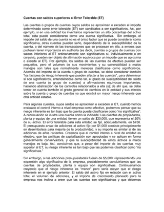 Cuentas con saldos superiores al Error Tolerable (ET)

Las cuentas o grupos de cuentas cuyos saldos se aproximan o exceden el importe
determinado como error tolerable (ET) son candidatos a ser significativos. Así, por
ejemplo, si en una entidad los inventarios representan un alto porcentaje del activo
total, esta puede considerarse como una cuenta significativa. Sin embargo, el
importe del saldo de una cuenta no es el único factor que se puede considerar como
significativa, otras cuentas pueden serlo, dependiendo de la susceptibilidad de la
cuenta, o del número de las transacciones que se procesan en ella, a errores que
pudieran tener importancia en auditoría (es decir, cuentas o grupos de cuentas con
saldos inferiores al ET ordinariamente son significativos sí, individualmente o en
conjunto, pueden ser objeto de afirmación equívoca por un importe que se aproxima
o excede al ET). Por ejemplo, los saldos de las cuentas de efectivo pueden ser
pequeños, pero el volumen de sus movimientos y su vulnerabilidad a malos
manejos son tales que normalmente merecen clasificarse como significativos.
Además del importe de la cuenta o grupo de cuentas, se debe considerar también
“los factores de riesgo inherente que pueden afectar a las cuentas”, para determinar
si son significativos, entendiéndose como tal, el grado de susceptibilidad del saldo
de una cuenta (o grupo de cuentas) a afirmaciones equívocas importantes,
haciendo abstracción de los controles relacionados a ella (s); de ahí que, se debe
tomar en cuenta también el grado general de cambios en la entidad y sus efectos
sobre la cuenta o grupo de cuentas ya que existirá un mayor riesgo inherente que
otra entidad estable.

Para algunas cuentas, cuyos saldos se aproximan o exceden al ET, cuando hemos
evaluado el control interno a nivel empresa como efectivo, podremos pensar que su
riesgo inherente es tan bajo que la cuenta puede clasificarse como “no significativa”.
A continuación se ilustra una cuenta como la indicada: Las cuentas de propiedades,
planta y equipo de una entidad tienen un saldo de $20,000, que representa el 20%
de su activo. El error tolerable para esta entidad se fijó, adecuadamente, en $750.
El presupuesto anual de adiciones al activo fijo por $1,000 consiste principalmente
en desembolsos para mejoría de la productividad, y su importe es similar al de las
adiciones de años recientes. Creemos que el control interno a nivel de entidad es
efectivo, que las políticas de capitalización son apropiadas y se aplican en forma
generalmente conservadora, y que la susceptibilidad de estos activos a malos
manejos es baja. Así, concluimos que, a pesar del importe de las cuentas muy
superior al ET, su riesgo inherente es tan bajo que las podemos clasificar como “no
significativas.”

Sin embargo, si las adiciones presupuestadas fueran de $5,000, representando una
expansión algo significativa de la empresa, probablemente concluiríamos que las
cuentas de propiedades, planta y equipo son significativas. Continuaríamos
creyendo que el riesgo inherente es “menor” pero sería mayor que el riesgo
inherente en el ejemplo anterior. El saldo del activo fijo en relación con el activo
total, el volumen de adiciones, y el importe de crecimiento planeado para la
empresa nos inclina a creer que las cuentas son significativas y que debemos
 