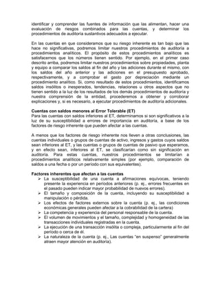 identificar y comprender las fuentes de información que las alimentan, hacer una
evaluación de riesgos combinados para las cuentas, y determinar los
procedimientos de auditoría sustantivos adecuados a ejecutar.

En las cuentas en que consideramos que su riesgo inherente es tan bajo que las
hace no significativas, podremos limitar nuestros procedimientos de auditoría a
procedimientos analíticos. El propósito de estos procedimientos analíticos es
satisfacernos que los números tienen sentido. Por ejemplo, en el primer caso
descrito arriba, podremos limitar nuestros procedimientos sobre propiedades, planta
y equipo a comparar los saldos al fin del año y las adiciones durante el mismo, con
los saldos del año anterior y las adiciones en el presupuesto aprobado,
respectivamente, y a comprobar el gasto por depreciación mediante un
procedimiento analítico. Si, como resultado de estos procedimientos, identificamos
saldos insólitos o inesperados, tendencias, relaciones u otros aspectos que no
tienen sentido a la luz de los resultados de los demás procedimientos de auditoría y
nuestra comprensión de la entidad, procederemos a obtener y corroborar
explicaciones y, si es necesario, a ejecutar procedimientos de auditoría adicionales.

Cuentas con saldos menores al Error Tolerable (ET)
Para las cuentas con saldos inferiores al ET, determinamos si son significativos a la
luz de su susceptibilidad a errores de importancia en auditoría, a base de los
factores de riesgo inherente que pueden afectar a las cuentas.

A menos que los factores de riesgo inherente nos lleven a otras conclusiones, las
cuentas individuales o grupos de cuentas de activo, ingresos y gastos cuyos saldos
sean inferiores al ET, y las cuentas o grupos de cuentas de pasivo que esperamos,
y en efecto sean, inferiores al ET, se clasificarían como sin significación en
auditoría. Para estas cuentas, nuestros procedimientos se limitarían a
procedimientos analíticos relativamente simples (por ejemplo, comparación de
saldos a una fecha o por un período con sus equivalentes).

Factores inherentes que afectan a las cuentas
      La susceptibilidad de una cuenta a afirmaciones equívocas, teniendo
      presente la experiencia en períodos anteriores (p. ej., errores frecuentes en
      el pasado pueden indicar mayor probabilidad de nuevos errores).
      El tamaño y composición de la cuenta, incluyendo su susceptibilidad a
      manipulación o pérdida.
      Los efectos de factores externos sobre la cuenta (p. ej., las condiciones
      económicas generales pueden afectar a la cobrabilidad de la cartera)
      La competencia y experiencia del personal responsable de la cuenta.
      El volumen de movimientos y el tamaño, complejidad y homogeneidad de las
      transacciones individuales registradas en la cuenta.
      La ejecución de una transacción insólita o compleja, particularmente al fin del
      período o cerca de él.
      La naturaleza de la cuenta (p. ej., Las cuentas “en suspenso” generalmente
      atraen mayor atención en auditoría).
 